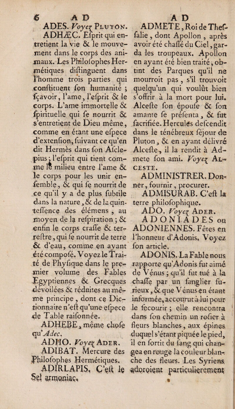 ADES. Voyei Pluton. ADHÆC. Efprit qui en¬ tretient la vie &. le mouve¬ ment dans le corpà des ani¬ maux. Les Pbilofophes Her¬ métiques distinguent dans l’homme trois parties qui conffituent fon humanité ; fçavoir, Pâme, l’efprit & le corps. L’ame immortelle & fpirituelle qui fe nourrit & s’entretient de Dieu même, comme en étant une efpece d’extenfion, fuivant ce qu’en dit Hermès dans fon Afcle** pius; l’efprit qui tient com¬ me le milieu entre l’ame &L le corps pour les unir en- femble, & qui fe nourrit de ce qu’il y a de plus fubtile dans la nature 3 & de la quin- teffence des élémens , au moyen de la refpiration ; & enfin le corps crade & ter- reftre, qui fe nourrit de terre <& d’eau, comme en ayant été compofé. Voyez le Trai¬ té de Phyffque dans le pre¬ mier volume des Fables Egyptiennes & Grecques dévoilées & réduites au mê¬ me principe , dont ce Dic¬ tionnaire n’efl qu’une efpece de Table raifonnée. ADHEBE a même çhofe <qu 'Adec. ADHO. Foye^ Ader. ADIBAT. Mercure des Pbilofophes Hermétiques. ADIRLAPIS, Ç\t\ k Sel armoiiiaç* ADMETE, Roi de Thef- falie , dont Apollon , après avoir été chaffé du Ciel, gar¬ da les troupeaux, Apollon en ayant été bien traité, ob¬ tint des Parques qu’il ne mourroit pas , s’il trouvoit quelqu’un qui voulût bien s’offrir à la mort pour lui, Alceffe fon époufe & fon amante fe préfenta, & fut facriffée. Hercules defeendit dans le ténébreux féjour de Pluton , & en ayant délivré Alceffe, il la rendit à Ad¬ met© fon ami. Voye^ AL¬ CESTE. ADMINISTRER,.Don¬ ner , fournir, procurer. ADMISURAB. C’eft la terre philofophique. ADO. Voye^ Ader. ADONI ADES on ADONIENNES. Fêtes en l’honneur d’Adonis., Voyez fon article. ADONIS. La Fable nous rapporte qu’Adonis fut aimé de Vénus ; qu’il fut tué à la chaffe par un fangîier fu¬ rieux , & que Vénus en étant informée, accourut à lui pour le fe courir ; elle rencontra 1 dans fon chemin un rofier à fleurs blanches, aux épines duquel s’étant piquée le pied, il en fortit du fang qui chan¬ gea en rouge la couleur blan-. che des fleurs. Les Syriens, adoroi^nt particulièrement » I