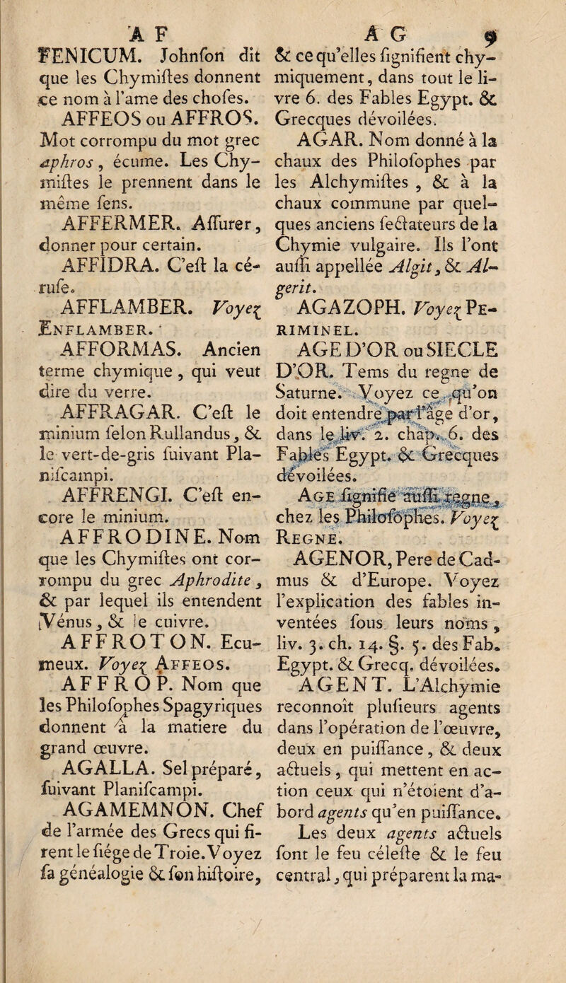 FENICUM. Johnfon dît que les Chymiftes donnent ce nom à famé des chofes. AFFEOS ou AFFROS. Mot corrompu du mot grec aphros , écume. Les Chy- miffes le prennent dans le même fens. AFFERMER. Affurer, donner pour certain. AFFIDRA. C’eft la cé- rufe. AFFLAMBER. Voye£ Enflamber. • AFFORMAS. Ancien terme chymique, qui veut dire du verre. AFFRAGAR. C’eft le minium félon Rullandus, & le vert-de-gris fuivant Pla- nifcampi. AFFRENGI. Ceft en¬ core le minium. AFFRODINE. Nom que les Chymiftes ont cor¬ rompu du grec Aphrodite , & par lequel ils entendent (Vénus 3 & le cuivre. A FF RO T O N. Ecu- ineux. Voyeç Affeos. A F F R O P. Nom que les Philofophes Spagyriques donnent 4 la matière du grand œuvre. AG ALLA. Sel préparé, fuivant Planifcampi. AGAMEMNON. Chef de l’armée des Grecs qui fi¬ rent le fiége de Troie. Voyez fa généalogie ôt f©n hiftoire. & ce qu’elles fignihent chy- miquement, dans tout le li¬ vre 6. des Fables Egypt. & Grecques dévoilées. AGAR. Nom donné à la chaux des Philofophes par les Alchymifles , & à la chaux commune par quel¬ ques anciens feélateurs de la Chymie vulgaire. Ils l’ont auffi appellée Algit3 & Al- gerit. AGAZOPH. Voye^Pe- RIMINEL. AGE D’OR ou SIECLE D’OR. Tems du régné de Saturne. Voyez ce qu’on doit entendre par l’âge d’or, dans le Uv. 1. chap.6. des Fables Egypt. Grecques dévoilées. Age Lignifie suffi régné 3 chez les Philofôphes. Voyeç Régné. AGENOR, Pere de Cad- mus & d’Europe. Voyez l’explication des fables in¬ ventées fous leurs noms , liv. 3. ch. 14. §. 5. des Fab. Egypt. & Grecq. dévoilées. AGENT. L’Alchymie reconnoît plufieurs agents dans l’opération de l’œuvre, deux en puiffance, & deux aéluels , qui mettent en ac¬ tion ceux qui n’étoient d’a¬ bord agents qu’en puiffance. Les deux agents aéluels font le feu célefte & le feu centrai j qui préparent la ma- 7