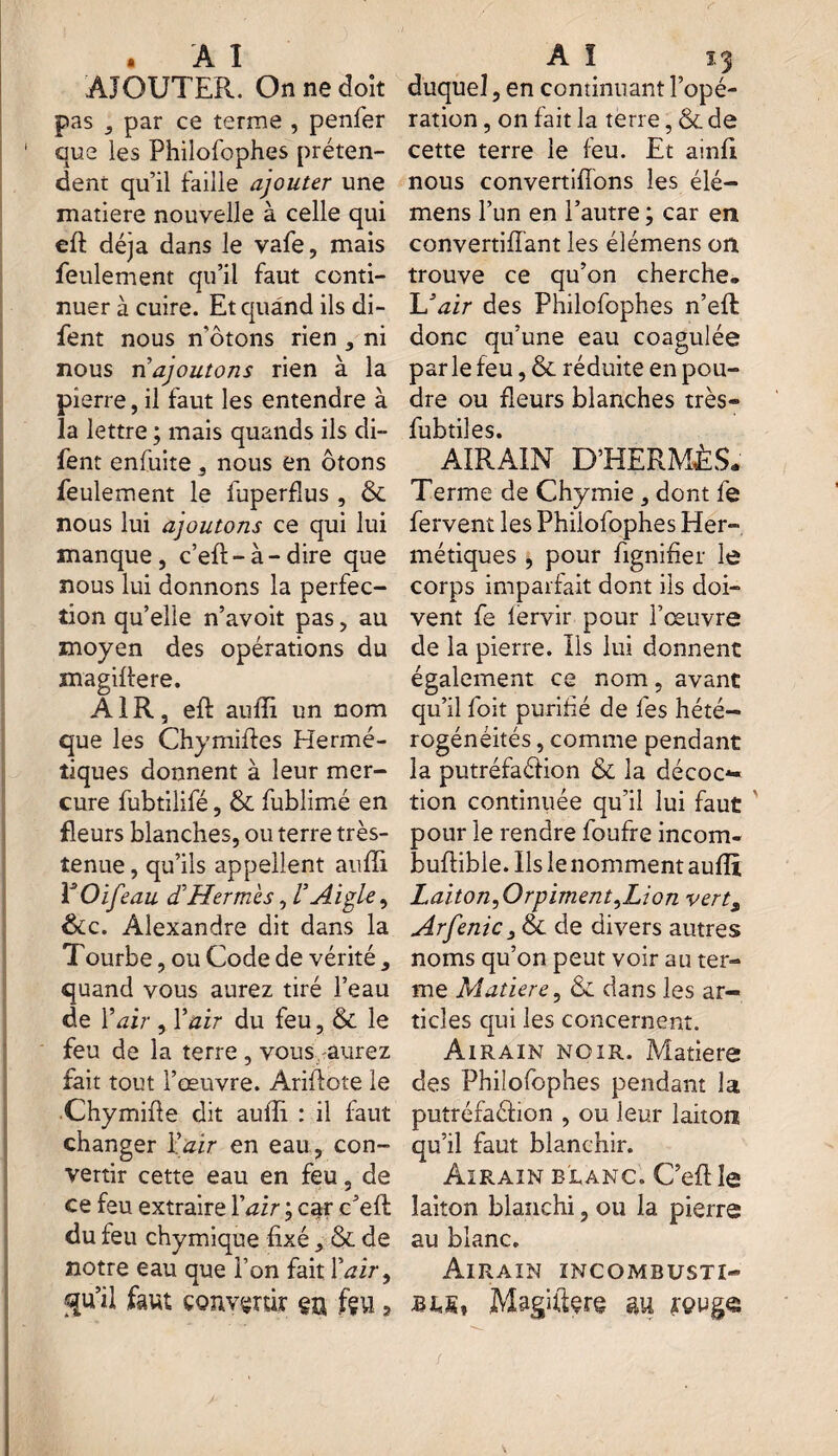 AJOUTER. On ne doit pas , par ce terme , penfer que les Philofophes préten¬ dent qu’il faille ajouter une matière nouvelle à celle qui eft déjà dans le vafe, mais feulement qu’il faut conti¬ nuer à cuire. Et quand ils di- fent nous n'ôtons rien , ni nous n'ajoutons rien à la pierre, il faut les entendre à la lettre ; mais quands ils di- fent enfuite , nous en ôtons feulement le fuperflus , & nous lui ajoutons ce qui lui manque, c’eft-à-dire que nous lui donnons la perfec¬ tion qu’elle n’avoit pas, au moyen des opérations du magiffere. AIR, eff auffi un nom que les Chymiftes Hermé¬ tiques donnent à leur mer¬ cure fubtilifé, & fublimé en fleurs blanches, ou terre très- tenue , qu’ils appellent auffi V O if eau d’Hermès, V Aigle, &c. Alexandre dit dans la Tourbe, ou Code de vérité, quand vous aurez tiré l’eau de Y air , Y air du feu, & le feu de la terre , vous aurez fait tout l’œuvre. AriAote le Chymifie dit auffi : il faut changer Y air en eau, con¬ vertir cette eau en feu, de ce feu extraire l’^ir ; car c’efl du feu chymique fixé, & de notre eau que Ton fait Y air, qu’il faut convertir en fçu ? duquel, en continuant l’opé¬ ration , on fait la terre, & de cette terre le feu. Et ainfi nous convertifîons les élé- mens l’un en l’autre ; car en convertiffant les élémens on trouve ce qu’on cherche. U air des Philofophes n’eft donc qu’une eau coagulée parle feu, & réduite en pou¬ dre ou fleurs blanches très» fubtiles. AIRAIN D’HERMÈS. Terme de Chymie, dont fe fervent les Philofophes Her¬ métiques , pour fignifier le corps imparfait dont iis doi¬ vent fe lervir pour l’œuvre de la pierre. Ils lui donnent également ce nom, avant qu’il foit purifié de fes hété¬ rogénéités , comme pendant la putréfaéfion & la décoc¬ tion continuée qu’il lui faut pour le rendre foufre incom- buftible. Ils le nomment auffi Laiton^Orpiment^Lion vert3 Arfenic 3 6c de divers autres noms qu’on peut voir au ter¬ me Matière, 6c dans les ar¬ ticles qui les concernent. Airain noir. Matière des Philofophes pendant la putréfaéfion , ou leur laiton qu’il faut blanchir. Airain blanc. C’eft le laiton blanchi, ou la pierre au blanc. Airain incombusti- Magfitçre gu ïçugc