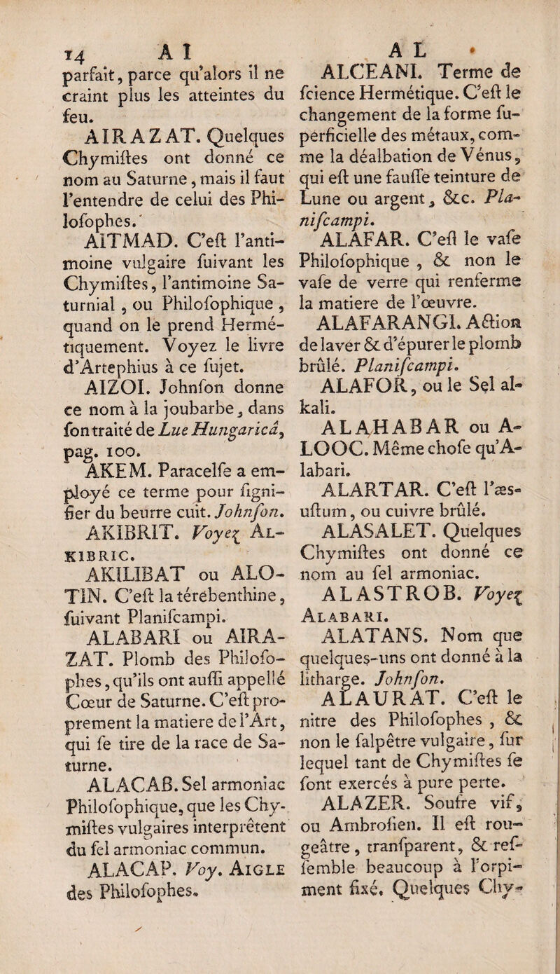 T4 AI parfait, parce qu’alors il ne craint plus les atteintes du feu. AIR À Z AT. Quelques Chymiftes ont donné ce nom au Saturne, mais il faut l’entendre de celui des Phi— îofophes. AITMAD. Oeft l'anti¬ moine vulgaire fuivant les Chymiftes, l’antimoine Sa- turnial , ou Philofophique , quand on le prend Hermé¬ tiquement. Voyez le livre d’Artephius à ce fujet. AIZOI. Johnfon donne ce nom à la joubarbe 3 dans fon traité de Lue Hungaricâ, pag. ioo. AKEM. Paracelfe a em¬ ployé ce terme pour ligni¬ fier du beurre cuit .Johnfon, AKIBR1T. Voyei Àl- kibric. AKILIBAT ou ALO- TIN. C’eft la térébenthine, fuivant Planilcampi. ALABARI ou AIRA- ZAT. Plomb des Philôfo- phes, qu’ils ont aufli appelle Cœur de Saturne. C’eft pro¬ prement la matière de l’Art, qui fe tire de la race de Sa¬ turne. ALACAB.Sel armoniac Philofophique, que les Chy¬ miftes vulgaires interprètent du fei armoniac commun. ALACAP. Voy. Aigle des Philofophes, A L ALCEANI. Terme de fcience Hermétique. C’eft le changement de la forme fu- perficielle des métaux, com¬ me la déalbation de Vénus 9 qui eft une faufle teinture de Lune ou argent ôcc. Plu- nifcampi. ALAFAR. C’eft le vafe Philofophique , & non le vafe de verre qui renferme la matière de l’œuvre. ALAFARANGL ARion de laver & d’épurer le plomb brûlé. Planifcampi. ALAFOR, ou le Sel al- kali. ALAHABAR ou A- LOOC. Même chofe qu’A- ALARTAR. C’eft Fæs- uftum, ou cuivre brûlé. ALASALET. Quelques Chymiftes ont donné ce nom au fel armoniac. ALASTROB. Voyei Alabari. AL AT AN S. Nom que quelques-uns ont donné à la litharge. Johnfon. ALAURAT. C’eft le nitre des Philofophes , & non le falpêtre vulgaire, fur lequel tant de Chymiftes fe font exercés à pure perte. ALAZER. Soufre vifs ou Ambroften. Il eft rou¬ geâtre, tranfparent, & ref- femble beaucoup à l'orpi¬ ment fixé. Quelques Chv-