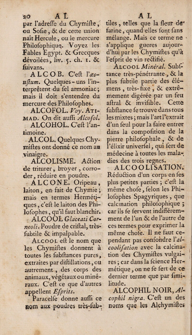 par l’adreffe du Chymifte, ou Sofie 5 & de cette union naît Hercule, ou le mercure Philofophiquq. Voyez les Fables Egypt. & Grecques dévoilées, hv. 5. ch. 1. & fuivans. A L C O B. C’eft Vœs- ufium. Quelques-uns l’in¬ terprètent du fel armoniac; mais il doit s’entendre du mercure des Philofophes. ALCOFOL. Voy. Ati- MAD. On dit aufti AlcofoL ALCOHOL. C’eft l’an¬ timoine. ALCOL. Quelques Chy- miftes ont donné ce nom au .vinaigre. ALCOLÏSME. Aéfion de triturer, broyer , corro¬ der, réduire en poudre. A L C O N E. Oripeau, laiton, en fait de Chymie ; mais en termes Herméti¬ ques , c’eft le laiton des Phi¬ lofophes , qu’il faut blanchir. ALCOOL Glace ati Cor- neoli. Poudre de criftal, très* fubtile & impalpable. Alcool eft le nom que les Chymiftes donnent à toutes les fubftances pures, extraites par diftillations, ou autrement-, des corps des animaux, végétaux ou miné¬ raux. C’eft ce que d’autres appellent Efprits. Paracelfe donne aufti ce nom aux poudres très-fub- tiles, telles que la fleur de1 farine, quand elles font fans mélange. Mais ce terme ne * s’applique gueres aujour¬ d’hui par les Chymiftes qffà l’efprit de vin reélifié. Alcool Minéral, Subs¬ tance très-pénétrante, ■& la plus fubtile partie des élé— mens , très-fixe , & extrê¬ mement digérée par un feu aftral &. invifibie. Cette fubftance fe trouve dans tous les mixtes ; mais l’art l’extrait d’un feul pour la faire entrer dans la compofition de la pierre philofophaîe , & de l’élixir univerfel, qui fert de médecine à toutes les mala¬ dies des trois régnés. ALCOOLISATION; Réduéüon d’un corps en fes plus petites parties ; c’eft la même chofe, félon les Phi¬ lofophes Spagyriques, que calcination philofophique ; car ils fe fervent indifférem¬ ment de l’un & de l’autre de ces termes pour exprimer la même choie. Il ne faut ce¬ pendant pas confondre Xal- coollfation avec la calcina- 1 tion des Chymiftes vulgai- | f res ; car dans la fcience Her¬ métique , on ne fe fert de ce dernier terme que par ftmi- litude. ALCOPHIL NOIR, AU cophil nïgra. C’eft un des noms que les Alçhymiftes