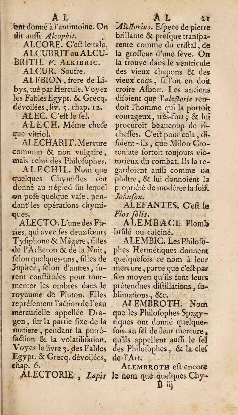 %tlt donné à l’antimoine. ©n dit auffi Alcophit. , ALCORE. C’efi létale. ALCUBRIT ou ALCU- BRÏTH. F. Alkibric. ALCUR. Soufre. ALEBION , frere de Li- bys , tué par Hercule. Voyez les Fables Egypt. & Grecq. dévoilées^liv. ^.chap. 12. ALEC. C’efi: le Tel. ALE CH. Même chofe que vitriol. ALECHARÏT. Mercure commun & non vulgaire, mais celui des Philofophes. ALEGH1L. Nom que quelques Chymiftes ont donné au trépied fur lequel ©n pofe quelque vale, pen¬ dant* les opérations chymi- ques. ' ALECTOï L’une des Fa¬ stes, qui avec fes deuxfœurs Tyfiphone Sl Mégere, filles de PAcheron ■&. de la Nuit, félon quelques-uns, filles de Jupiter , lelon d’autres, fu¬ rent confiituées pour tour¬ menter les ombres dans le royaume de Pluton. Elles repréfentent l’aétion de l’eau : mercurielle appellée Dra¬ gon , fur la partie fixe de la matière , pendant la putré- faétion ot la volatilisation. Vroyez le livre 3. des Fables Egypt. & Grecq. dévoilées, ALECTORIE , Lapis ' !Âîeëorius. Efpeoe de pierre brillante & prefque tranfpa- rente comme du criftal, de la grofîeur d’une fève. On la trouve dans le ventricule des vieux chapons & des vieux coqs, fi l’on en dok croire Albert. Les anciens difoient que Xale&orie rert- doit l’homme qui la portoit courageux, très-fort ; & lui procuroit beaucoup de ri— chefiTes. C’efi: pour cela, di- foient- ils, que Milon Cro- toniate fortoit toujours vic¬ torieux du combat. Ils la re- gardoient auffi comme un philtre&. lui donnoient la propriété de modérer la foif. Johnfon. ALEFANTES. C’efi: le Flos fôlis. ALE MB A CI; Plomb brûlé ou calciné. ALEMBIC. Les Philofo- phes Hermétiques donnent quelquefois ce nom à leur mercure > parce que c’eft par Ion moyen qu’ils font leurs prétendues diftillations, fu- blimations, &c. ALEMBROTH. Nom que les Philofophes Spagy- riques ont donné quelque¬ fois, au fel de leur mercure 3 qu’ils appellent auffi le fel des Philofophes, & la clef de l’Art. Alembroth efl; encore le nom que quelques Chy- B üj