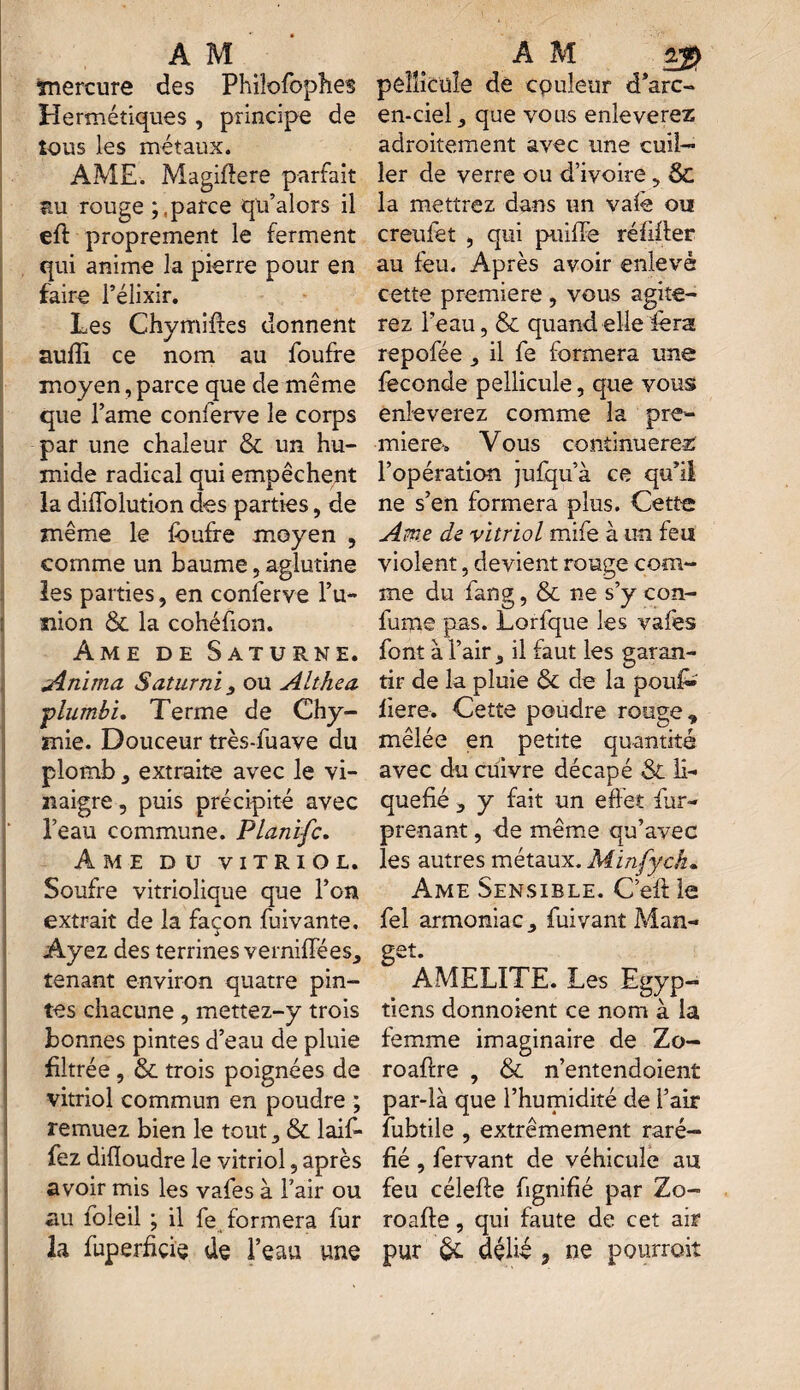 ïnercure des Philofophes Hermétiques , principe de tous les métaux. AME. Magiftere parfait bu rouge yparce qu’alors il eft proprement le ferment qui anime la pierre pour en faire l’élixir. Les Chymiftes donnent suffi ce nom au foufre * moyen, parce que de même que l’ame conferve le corps par une chaleur & un hu¬ mide radical qui empêchent la difiblution des parties, de même le foufre moyen , comme un baume, aglutine les parties, en conferve l’u- ïiion & la cohéfion. Ame de Saturne. Anima Saturni ou Althea •plumbi. Terme de Chy- mie. Douceur très-fuave du plomb, extraite avec le vi¬ naigre , puis précipité avec l’eau commune. Planifc. Ame du vitriol. Soufre vitriolique que l’on extrait de la façon fuivante. i Ayez des terrines verniffées, tenant environ quatre pin¬ tes chacune, mettez-y trois bonnes pintes d’eau de pluie filtrée, & trois poignées de vitriol commun en poudre ; remuez bien le tout, & laif- fez difloudre le vitriol, après avoir mis les vafes à l’air ou au foleil ; il fe^ formera fur la foperfiçfe de l’eau une pellicule de couleur d’arc- en-ciel , que vous enleverez adroitement avec une cuil¬ ler de verre ou d’ivoire, ÔC la mettrez dans un vafe ou creufet , qui paille réfhier au feu. Après avoir enlevé cette première , vous agite¬ rez l’eau, & quand elle fera repofée , il fe formera une fécondé pellicule, que vous enleverez comme la pre¬ mière-. Vous continuerez l’opération jufqu’à ce qu’il ne s’en formera plus. Cette Ame de vitriol mife à un feu violent, devient rouge com¬ me du fang, & ne s’y con- fume pas. Lorfque les vafes font à l’air, il faut les garan¬ tir de la pluie 6c de la poufo fiere. Cette poudre rouge * mêlée en petite quantité avec du cuivre décapé Si li¬ quéfié , y fait un effet for- prenant , de même qu’avec les autres métaux. Minfych. Ame Sensible. C’efi le fel armoniac, foivant Man- get. AMELITE. Les Egyp¬ tiens donnoient ce nom à la femme imaginaire de Zo- roaflre , & n’entendoient par-là que l’humidité de l’air fobtile , extrêmement raré¬ fié , fervant de véhicule au feu célefte fignifié par Zo- roafte, qui faute de cet air pur & délié 3 ne pourrait