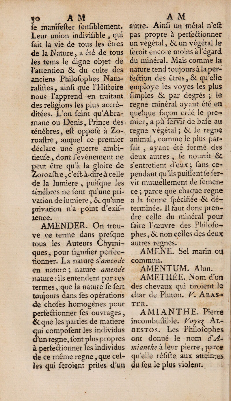 30 A M AM fe manifefter fenfiblement. autre. Ainft un métal n’eft Leur union indivisible , qui pas propre à per£e61ionner fait la vie de tous les êtres un végétal, & un végétal le «le la Nature, a été de tous feroit encore moins à l’égard les tems le digne objet de du minéral. Mais comme la l’attention & du culte des nature tend toujours à la per- anciens Philofophes Natu- fe&iôn des êtres ,& qu’elle raliftes, ainfi que l’Hiftoire employé les voy es les plus nous l’apprend en traitant {impies & par degrés ; te des religions les plus accré- régné minéral ayant été en ditées. L’on feint qu’Àbra- quelque façon créé, le pre- mane ou Denis, Prince des mier, a pûlervir de bafe au ténèbres, eft oppofé à Zo- régné végétal; &L le regnç roaftre, auquel ce premier animal, comme le plus par- déciare une guerre ambi- fait , ayant été formé des tieufe, dont l’événement ne deux autres , fe nourrit Ô£ peut être qu’à la gloire de s’entretient d’evix ; lans ce- Zoroaftre, c’efbà-direà celle pendant qu’ils puiffent le fer- de la lumière , puifque les vir mutuellement de femen- ténébres ne font qu’une pri- ce ; parce que chaque régné vation de lumière, Scqu’une a la benne fpécibée & dé- privation n’a point d’exif- terminée. Il faut donc pren- tence. dre celle du minéral pour AMENDER. On trou- faire l’œuvre des Philofo- ve ce terme dans prefque phes, & non celles des deux tous les Auteurs Chymi- autres régnés, ques, pour fignifier perfec- AMENE. Sel marin ou donner. La nature s amende commun, en nature ; nature amende AMENTIJM. Alun, nature : ils entendent par ces AMETHÉE. Nom d’un termes, que la nature fe fert des chevaux qui broient le toujours dans fes opérations char de Pluton. V. Abas- de choies homogènes pour ter. perfectionner fes ouvrages, AMIANTHE. Pierre & que les parties de matière incombultible. Voye^ Al- qui compofent les individus bestos. Les Philofophes d’un régné, font plus propres ont donné le nom d’A~ à perfectionner les individus inianthe à leur pierre, parce de ce même régné,que cei- quelle réfifte. aux atteintes» qui feroiem prifes d’un du feu le plus violent.
