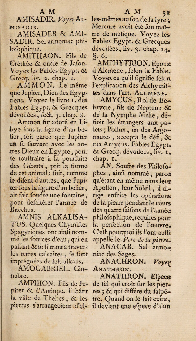 ÂMISADIR. Voyei Al- Misadir. AMISADER & AMI- SADIR. Sei armoniac phi- lolophique. AM1THAON. Fils de Créthée & oncle de Jafon. Voyez les Fables Egypt. & Grecq. liv. 2. chap. 1. AMM O N. Le même que Jupiter, Dieu des Egyp¬ tiens. Voyez le livre 1. des Fables Egypt. & Grecques dévoilées, feéf. 3. chap. 8. Amincn fut adoré en Li¬ bye fous la figure d’un bé¬ lier, foit parce que Jupiter en fe fauvant avec les au¬ tres Dieux en Egypte, pour fe fouftraire à la pourfuite des Géants , prit la forme de cet animal ; foit, comme le difent d’autres, que Jupi¬ ter fous la figure d’un belier, ait fait foudre une fontaine, pour defaltérer l’armée de Bacchus. AMNIS ALKALISA- TUS. Quelques Chymiffes Spagyriques ont ainii nom¬ mé les fources d’eau, qui en paffant & fe filtrant à travers les terres calcaires , fe font imprégnées de fels alkalis. AMOGABPJEL. Cin- îiabre. AMPHION. Fils de Ju¬ piter 8c d’Antiope. 11 bâtit la ville de Thebes , & les pierres s’arrangeoient d’el- ïes-mêmes au fon de fa lyre ; Mercure avoit été fon maî¬ tre de mufique. Voyez, les Fables Egypt. & Grecques dévoilées, liv. 3. chap. 14. §. 6. AMPHYTRION. Epoux d’Alcmene, félon la Fable. Voyez ce qu’il fignifie félon l’explication des Alchymif- tes dans Part. Alcmene. AMYCÜS, Roi de Be- brycie, fils de Neptune ÔC de la Nymphe Melie, dé- fioit les étrangers aux pa¬ lets ; Pollux, un des Argo¬ nautes, accepta le défi,6c tua Amycus. Fables Egypt. 8c Grecq. dévoilées, liv. z«' chap. 1. AN. Soufre des Philofo- phes , ainfi nommé, parce qu’étant en même tems leur Apollon, leur Soleil, il di¬ rige enfuite les opérations de la pierre pendant le cours des quatre faifons de Tannée philofophique, requifes pour la perfeélion de l’œuvre. C’eft pourquoi iis Pont auffi appelle le Pere de la pierre. ANACAB. Sel armo— 4 niac des Sages. ANACHRON. Voye% ÂNATHRON. ANATHRON. Efpece de fel qui croît fur les pier¬ res ; & qui diffère du falpê- tre. Quand on le fait cuire, il devient une efpece d’alun