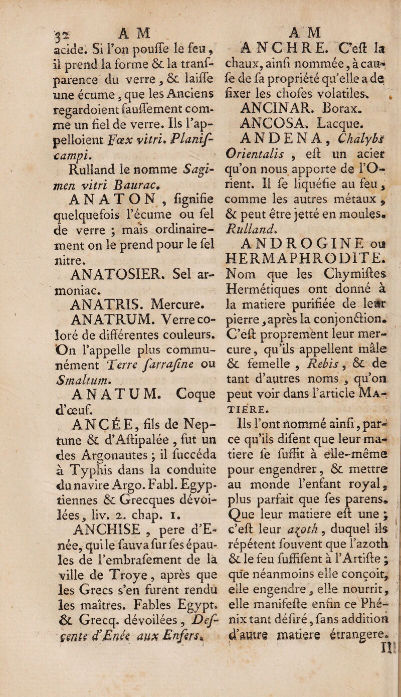 acide. Si l’on pouffe le feu, il prend la forme & la tranf- parence du verre , & laiffe une écume , que les Anciens regardoient rauffement com¬ me un fiel de verre. Ils l’ap- pelloient Fœx vitri. Planif- campi. Ruliand le nomme Sagi- men vitri Baurac» A N A T O N , fignifie quelquefois l’écume ou fiel de verre ; mais ordinaire¬ ment on le prend pour le fol nitre. ANATQSIER. Sel ar- moniac. ANATRIS. Mercure. ANATRUM. Verre co¬ loré de différentes couleurs. On l’appelle plus commu¬ nément Terre farrafine ou Smaltum. A N A T U M. Coque d’œuf. ANCÉE, fils de Nep¬ tune & d’Aftipalée , fut un des Argonautes ; il fuccéda à Typhis dans la conduite du navire Argo. Fabl. Egyp¬ tiennes & Grecques dévoi¬ lées, liv. 2. cbap. i. ANCH1SE , pere d’E- née, qui le fauva fur fos épau¬ les de l’embrafement de la ville de Troye, après que les Grecs s’en furent rendu les maîtres. Fables Egypt. Ôt Grecq. dévoilées , Def~ çentt d’Enée aux Enfersa A NC H RE. Ceft la chaux, ainfi nommée, à eau* fo de fa propriété qu’elle a de fixer les chofos volatiles. k ANCINAR. Borax. ANC O SA. Lacque. A N D E N A , Chalybs Orientalis , eff un acier qu’on nous apporte de l’O¬ rient. Il fo liquéfie au feu , comme les autres métaux , & peut être jetté en moules» Ruliand. ANDROGINE ou HERMAPHRODITE. Nom que les Chymiftes Hermétiques ont donné à la matière purifiée de leur pierre,après la conjonéfion* C’eft proprement leur mer¬ cure, qu’ils appellent mâle ôt femelle , Rebis, & de tant d’autres noms , qu’on peut voir dans l’article Ma¬ tière* Ils l’ont nommé ainfi, par¬ ce qu’ils difent que leur ma¬ tière fo fuffit à elle-même pour engendrer, Ôc mettre au monde l’enfant royal, plus parfait que fes parens» Que leur matière eff une ; c’eft leur a^oth , duquel ils répètent fouvent que i’azoth &. le feu fuffifent à l’Artifte ; que néanmoins elle conçoit, elle engendre, elle nourrit, elle manifefte enfin ce Phé¬ nix tant défiré, fans addition d’autre matière étrangère. H