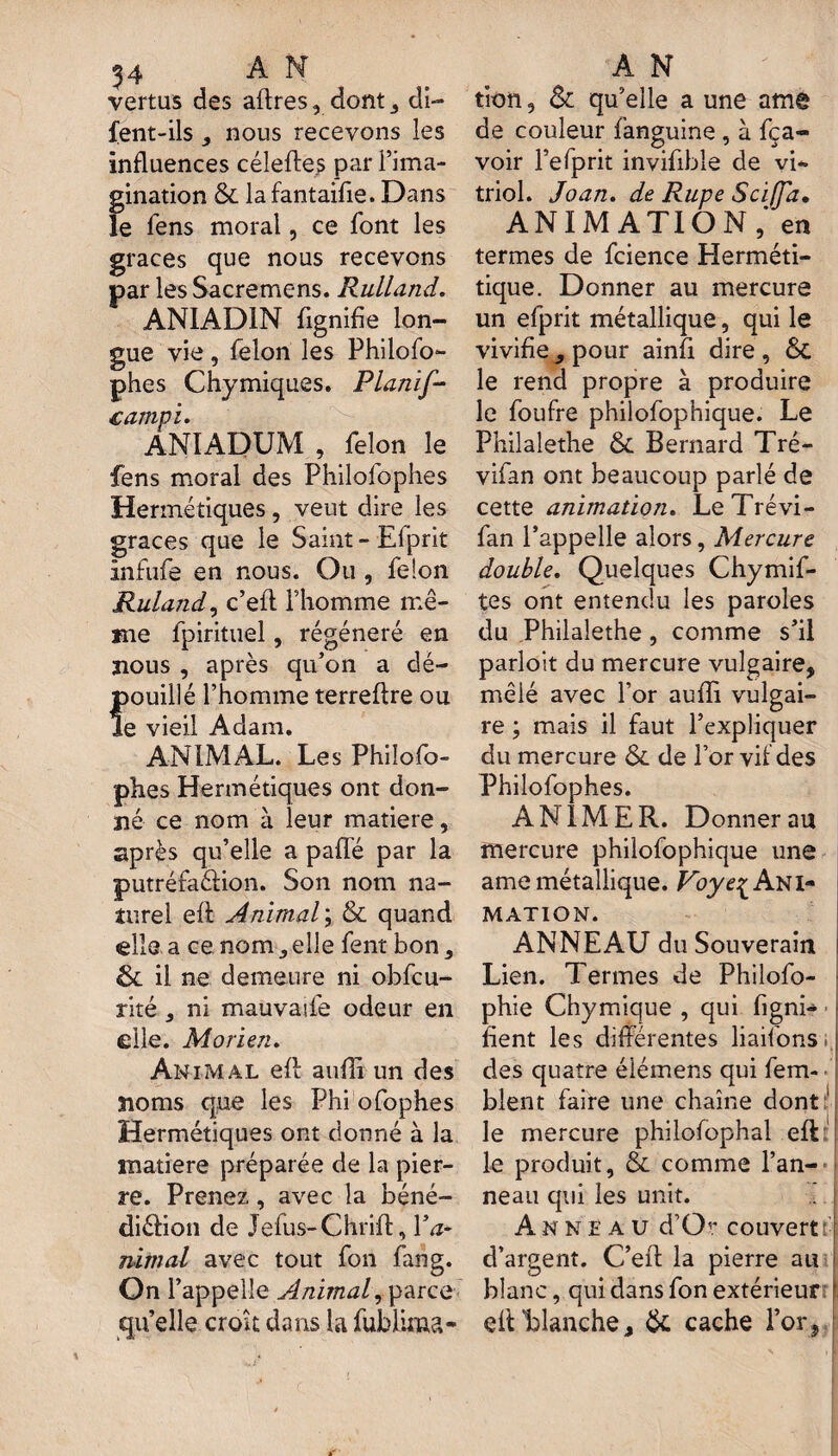 54 AN vertus des affres, dont, di- fent-ils nous recevons les influences céleftes par l’ima¬ gination & la fantaifie. Dans le fens moral, ce font les grâces que nous recevons par les Sacremens. Rulland. ANIADIN fignifie lon¬ gue vie , félon les Philofo- phes Chymiques. Planif- .campi. ANIADUM , félon le fens moral des Philolophes Hermétiques, veut dire les grâces que le Saint-Eiprit infufe en nous. Ou , félon Ruland, c’eft l’homme mê¬ me fpirituel, régénéré en nous , après qu’on a dé¬ pouillé l’homme terreftre ou le vieil Adam. ANIMAL. Les Phiîofo- phes Hermétiques ont don¬ né ce nom à leur matière, après qu’elle a pafle par la putréfaélion. Son nom na¬ turel eft Animal; & quand elle a ce nom elle fent bon s &L il ne demeure ni obfcu- rité } ni mauvade odeur en elle. Morien. Animal eft aufli un des noms que les Phi ofophes Hermétiques ont donné à la matière préparée de la pier¬ re. Prenez, avec la béné- diéfion de Jefus-Chrift, Va* nimal avec tout fon fang. On l’appelle Animal, parce qu’elle croit dans la fublima- A N tion, Sc qu’elle a une amg de couleur fanguine , à fca- voir l’efprit invifible de vi- triol. Joan. de Rupe Sciffd• ANIMATION,' en termes de fcience Herméti- tique. Donner au mercure un efprit métallique, qui le vivifie 9 pour ainfi dire , &C le rend propre à produire le foufre philofophique. Le Philalethe & Bernard Tré- vifan ont beaucoup parlé de cette animation. LeTrévi- fan l’appelle alors, Mercure double. Quelques Chymif- tes ont entendu les paroles du Philalethe, comme s’il parloit du mercure vulgaire, mêlé avec l’or aufli vulgai¬ re ; mais il faut l’expliquer du mercure Sl de l’or vil des Philofophes. ANIMER. Donner au mercure philofophique une ame métallique. Voye^ Ani¬ mation. ANNEAU du Souverain Lien. Termes de Philofo- phie Chymique , qui figni- ■ ! fient les différentes liaifons | des quatre élémens qui fem- • blent faire une chaîne dont1 le mercure philofophal eft le produit, & comme l’an¬ neau qui les unit. Anneau d’O'* couvert: ! d’argent. C’eft la pierre au blanc, qui dans fon extérieur i eftLlanche, 6c cache l’or,
