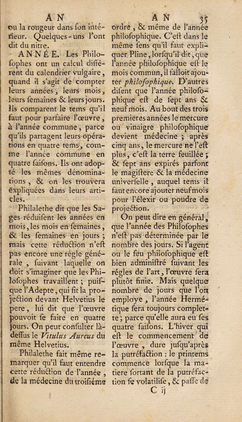 t>u la rougeur dans foh intê- iieur. Quelques-uns Font dit du nitre. ANNÉE. Les Philo- fophés ont un calcul diffé- s rent du calendrier vulgaire, quand il s’agit de compter leurs années leurs mois* -leurs femaines & leurs jours. Ils comparent le teins qu’il faut pour parfaire l’œuvre , ! à l’année commune, parce qu’ils partagent leurs opéra¬ tions en quatre te ms., com- | me l’année commune en quatre faifons. Ils ont adop¬ té les mêmes dénomina¬ tions , & on les trouvera 1 expliquées dans leurs arti- : clés. Philalethe dit que les Sa¬ ges réduifent les années en mois, les mois en femaines, & les femaines en jours ; mais cette réduction n’eft pas encore une régie géné¬ rale , fuivant laquelle on doit s’imaginer que les Phi- lofophes travaillent ; puif- que l’Adepte, qui fit la pro- jeêtion devant Helvétius le pere, lui dit que l’œuvre pouvoit fe faire en quatre jours. On peut confulter là- dedus le Vitulus Aureus du même Helvetius. Philalethe fait même re¬ marquer qu’il faut entendre cette réduétion de l’année , de la médecine dutroifiéme ordre , & même de l’année philofophique. C’eft dans le même fens qu’il faut expli¬ quer Pline, lorfqu’il dit, que l’année philofophique eft le mois commun, il falloit ajou¬ ter philofophique. D’autres difent que l’année philofo¬ phique eft de fept ans neuf mois. Au bout des trois premières années le mercure ou vinaigre philofophique devient médecine ; après cinq ans, le mercure ne l’eft plus, c’eft la terre feuillée ; & fept ans expirés parfont le magiflere & la médecine univerfelle , auquel tems il faut encore ajouter neuf mois pour l’élexir ou poudre de projeétion. On peut dire en général, que l’année des Philofophes n’eft pas déterminée par le nombre des jours. Si l’agent ou le feu philofophique eft bien adminiftré fuivant les régies de l’art * l’œuvre fera plutôt finie. Mais quelque nombre de jours que l’on employé l’année Hermé¬ tique fera toujours complet- te ; parce qu’elle aura eu fes quatre faifons. L’hiver qui eft le commencement de l’œuvre , dure jufqu’après la putréfaétion : le printems commence lorfque la ma¬ tière fortant de la putréfac¬ tion fe volatilife, tk pafie de