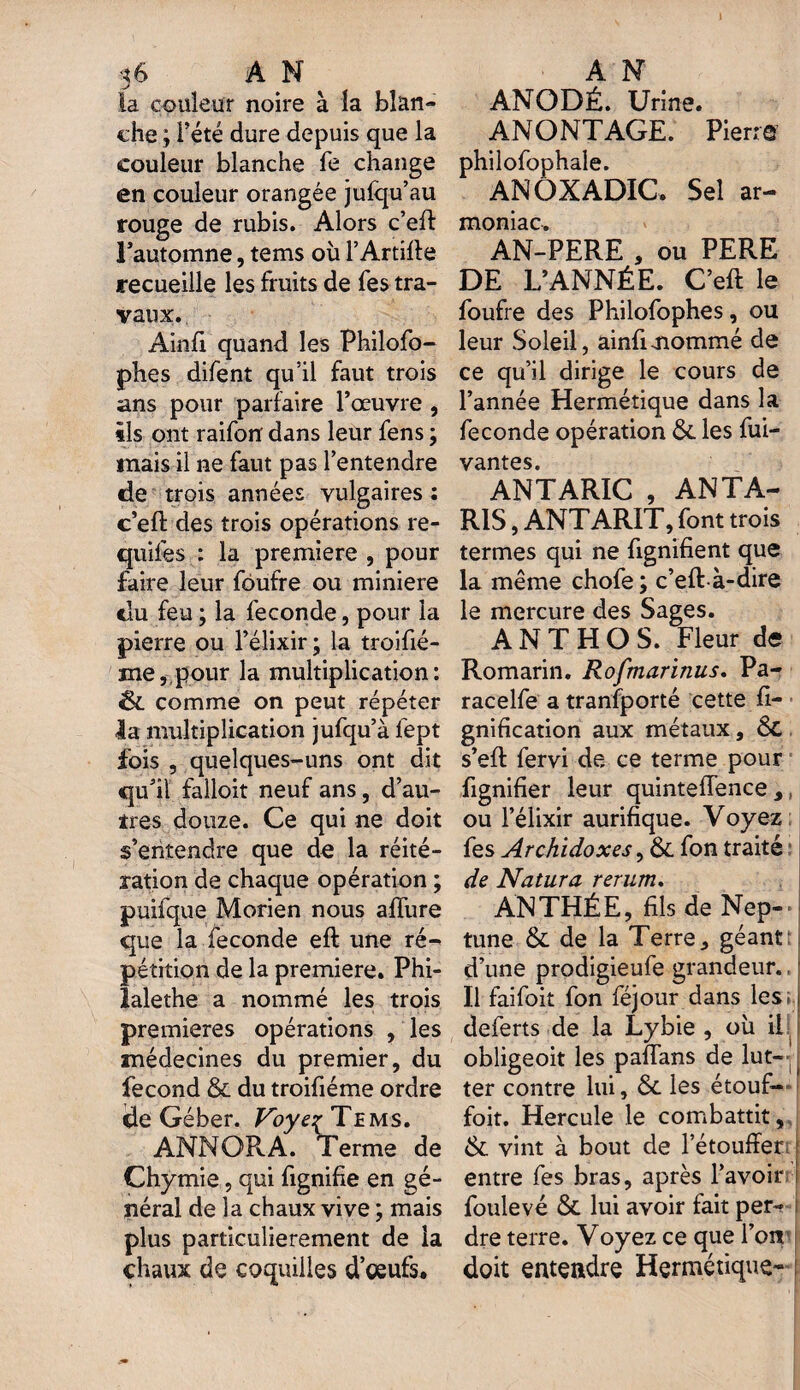 .y la couleur noire à la blan¬ che ; l’été dure depuis que la couleur blanche fe change en couleur orangée julqu’au rouge de rubis. Alors c’eft l’automne, tems où l’Artifte recueille les fruits de fes tra¬ vaux. Ainfi quand les Philofo- phes difent qu’il faut trois ans pour parfaire l’œuvre , ils ont raifon dans leur fens ; mais il ne faut pas l’entendre de trois années vulgaires: c’eft des trois opérations re- quiles : la première , pour faire leur foufre ou minière du feu ; la fécondé, pour la pierre ou l’élixir; la troifié- me, pour la multiplication: êc comme on peut répéter la multiplication jufqu’à fept fois , quelques-uns ont dit qu’il falloit neuf ans, d’au¬ tres douze. Ce qui ne doit s’entendre que de la réité¬ ration de chaque opération ; puifque Morien nous allure que la fécondé eft une ré¬ pétition de la première. Phi- lalethe a nommé les trois premières opérations , les médecines du premier, du fécond 6c du troifiéme ordre de Géber. Voye{■ Tems. ANNORA. Terme de Chymie, qui fignifie en gé¬ néral de la chaux vive ; mais plus particulièrement de la chaux de coquilles d’oeufs. ANODÉ. Urine. ANONTAGE. Pierre philofophale. ANOXADIC. Sel ar- moniac. AN-PERE , ou PERE DE L’ANNÉE. C’eft le foufre des Philofophes, ou leur Soleil, ainfi-nommé de ce qu’il dirige le cours de l’année Hermétique dans la fécondé opération 6c les Vi¬ vantes. ANTARIC , ANTA- R1S,ANTARIT, font trois termes qui ne ftgnïfient que la même chofe ; c’eft à-dire le mercure des Sages. A N T H O S. Fleur de Romarin. Rofmarinus. Pa- racelfe a transporté cette fi- gnification aux métaux, 6t s’eft fervi de ce terme pour fignifier leur quinteffence ,, ou l’élixir aurifique. Voyez fes Archidoxes, 6c fon traité : de Natura rerum. AN THÉ E, fils de Nep¬ tune 6c de la Terre, géant t d’une prodigieufe grandeur., Il faifoit fon féjour dans les; deferts de la Lybie , où il obligeoit les paftans de lut¬ ter contre lui, 6c les étouf¬ fait. Hercule le combattit, 6c vint à bout de l’étouffer entre fes bras, après l’avoir ! foulevé 6c lui avoir fait per¬ dre terre. Voyez ce que l’on doit entendre Hermétique- :