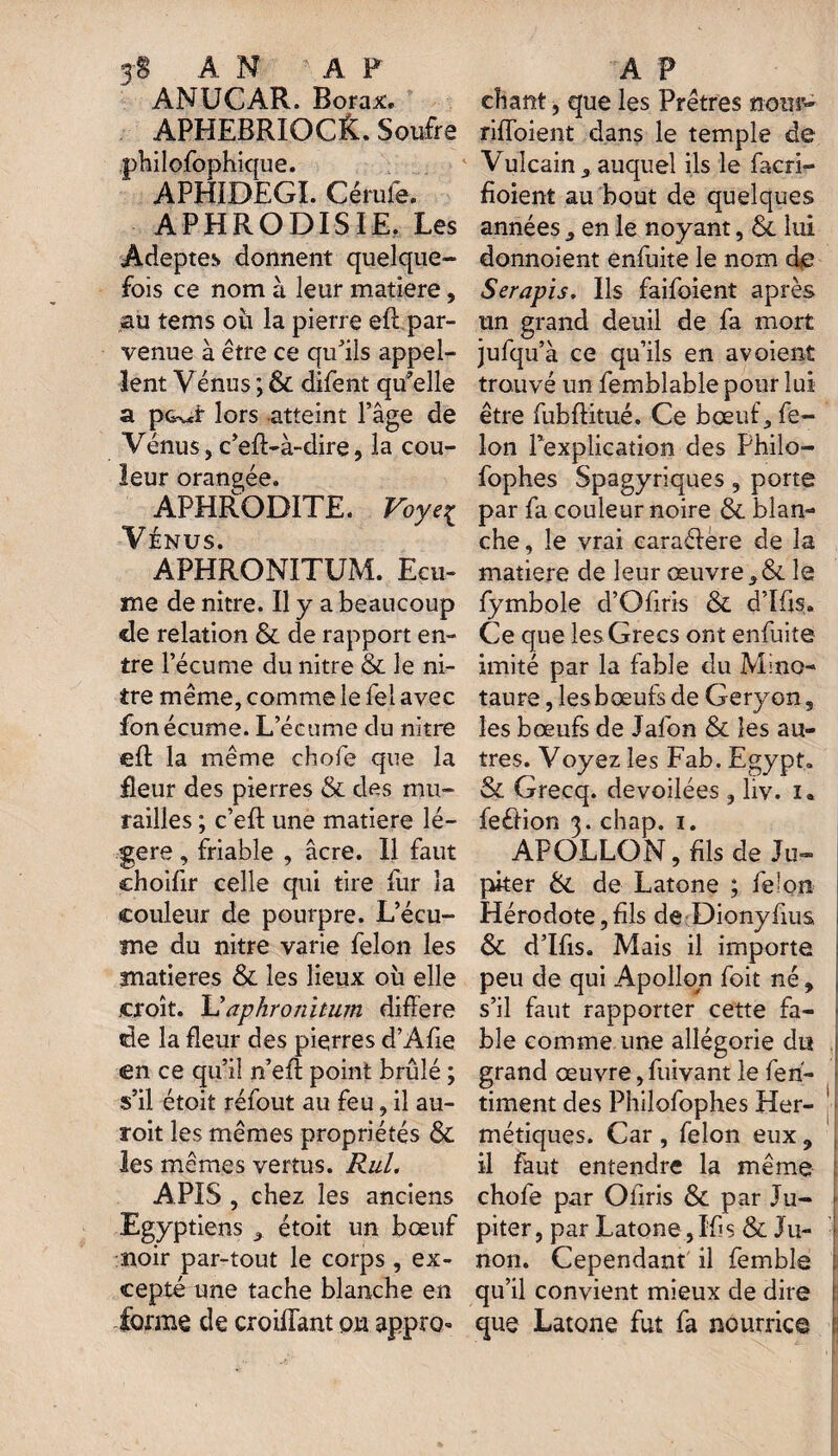 3$ AN AF ANUCAR. Borax. APHEBRIOC&. Soufre philofophique. APHÏDEGI. Cérufe. APHRODISIE. Les Adeptes donnent quelque¬ fois ce nom à leur matière, au tems où la pierre eft par¬ venue à être ce qu’ils appel¬ lent Vénus ; & difent qu’elle a pG^r lors atteint l’âge de Vénus, c’eff-à-dire, la cou¬ leur orangée. APHRODITE. Voyeç Vénus. APHRONITUM. Ecu¬ me de nitre. Il y a beaucoup de relation & de rapport en¬ tre l’écume du nitre & le ni¬ tre même, comme le fei avec fonécume. L’écume du nitre eft la même chofe que la fleur des pierres & des mu¬ railles ; c’eft une matière lé¬ gère , friable , âcre. Il faut choifir celle qui tire fur la couleur de pourpre. L’écu¬ me du nitre varie félon les matières & les lieux où elle croît. V aphronitum différé de la fleur des pierres d’Afie «en ce qu’il n’eft point brûlé ; s’il étoit réfout au feu, il au- roit les mêmes propriétés & les mêmes vertus. Rul. APIS , chez les anciens Egyptiens 3 étoit un bœuf noir par-tout le corps , ex¬ cepté une tache blanche en forme de croiffant ou appro» A P chant, que les Prêtres nom’- riffoient dans le temple de Vulcain_, auquel ils le facri- fioient au bout de quelques années ^ en le noyant, & lui donnoient enfuite le nom de Serapis. Ils faifoient après un grand deuil de fa mort jufqu’à ce qu’ils en avoient trouvé un femblable pour lui être fubftitué. Ce bœuf, fé¬ lon l’explication des Philo- fophes Spagyriques, porte par fa couleur noire & blan¬ che, le vrai caraéfere de la matière de leur œuvre le fymbole d’Ofiris & d’Ifis. Ce que les Grecs ont enfuite imité par la fable du Mino- taure, les bœufs de Geryon, les bœufs de Jafon & les au¬ tres. Voyez les Fa b. Egypt» & Grecq. dévoilées, liv. i. feêtion 3. chap. 1. APOLLON, fils de Ju¬ piter &. de Latone ; fe'On Hérodote, fils de Dionyfuis & d’Ifis. Mais il importe peu de qui Apollon foit né , s’il faut rapporter cette fa¬ ble comme une allégorie du | grand œuvre, fuivant le fen- timent des Philofophes Her¬ métiques. Car , félon eux, il faut entendre la même ! chofe par Ofiris & par Ju¬ piter , par Latone, If? s & Ju- \ non. Cependant il femble I qu’il convient mieux de dire ! que Latone fut fa nourrie©