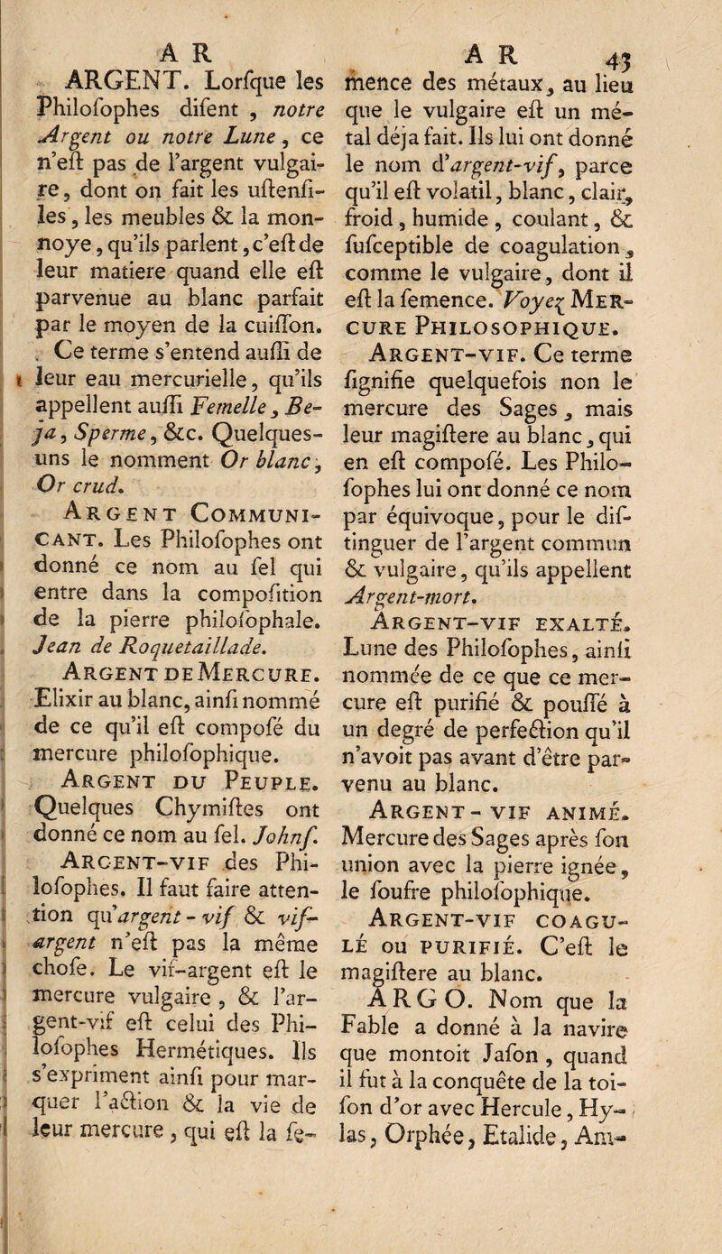 ARGENT. Lorfque les Philofophes difent , notre Argent ou notre Lune, ce n’eft pas de l’argent vulgai¬ re , dont on fait les uftenfi- les, les meubles & la mon- noye, qu’ils parlent ,c’eft de leur matière quand elle eft parvenue au blanc parfait par le moyen de la cuiffon. . Ce terme s’entend aufti de i leur eau mercurielle, qu’ils appellent auffi Femelle , Be- ja, Sperme, &c. Quelques- uns le nomment Or blanc. Or crud. Argent Communi¬ cant. Les Philofophes ont donné ce nom au fel qui entre dans la compofition de la pierre philofophale. Jean de Roquetaillade. Argent deMercure. Elixir au blanc, ainfi nommé de ce qu’il eft compofé du mercure philofophique. Argent du Peuple. Quelques Chymiftes ont j donné ce nom au fel. Johnf Argent-vif des Phi¬ lofophes. Il faut faire atten¬ tion qu’argent - vif & vif- argent n’eft pas la même chofe. Le vif-argent eft le mercure vulgaire , & l’ar- gent-vif eft celui des Phi¬ lofophes Hermétiques. Ils ? s expriment ainft pour mar¬ quer l’a&ion & la vie de \ leur mercure , qui eft la fe~ A R 4j mence des métaux, au lieu que le vulgaire eft un mé¬ tal déjà fait. Ils lui ont donné le nom d'argent-vif, parce qu’il eft volatil, blanc, clair, froid, humide , coulant, & fufceptible de coagulation , comme le vulgaire, dont il eft la femence. Voye£ Mer» cure Philosophique. Argent-vif. Ce terme ftgnifie quelquefois non le mercure des Sages, mais leur magiftere au blanc, qui en eft compofé. Les Philo¬ fophes lui ont donné ce nom par équivoque, pour le dif- tinguer de l’argent commun & vulgaire, qu’ils appellent Argent-mort. Argent-vif exalte. Lune des Philofophes, ainft nommée de ce que ce mer¬ cure eft purifié & pouffé à un degré de perfeélion qu’il n’avoit pas avant d’être par» venu au blanc. Argent-vif animé. Mercure des Sages après fon union avec la pierre ignée, le foufre philofophique. Argent-vif coagu¬ lé ou purifié. C’eft le magiftere au blanc. A RG O. Nom que la Fable a donné à la navire que montoit Jafon , quand il fut à la conquête de la toi- fon d’or avec Hercule, Hy~ las, Orphée 3 Etalide, Am-