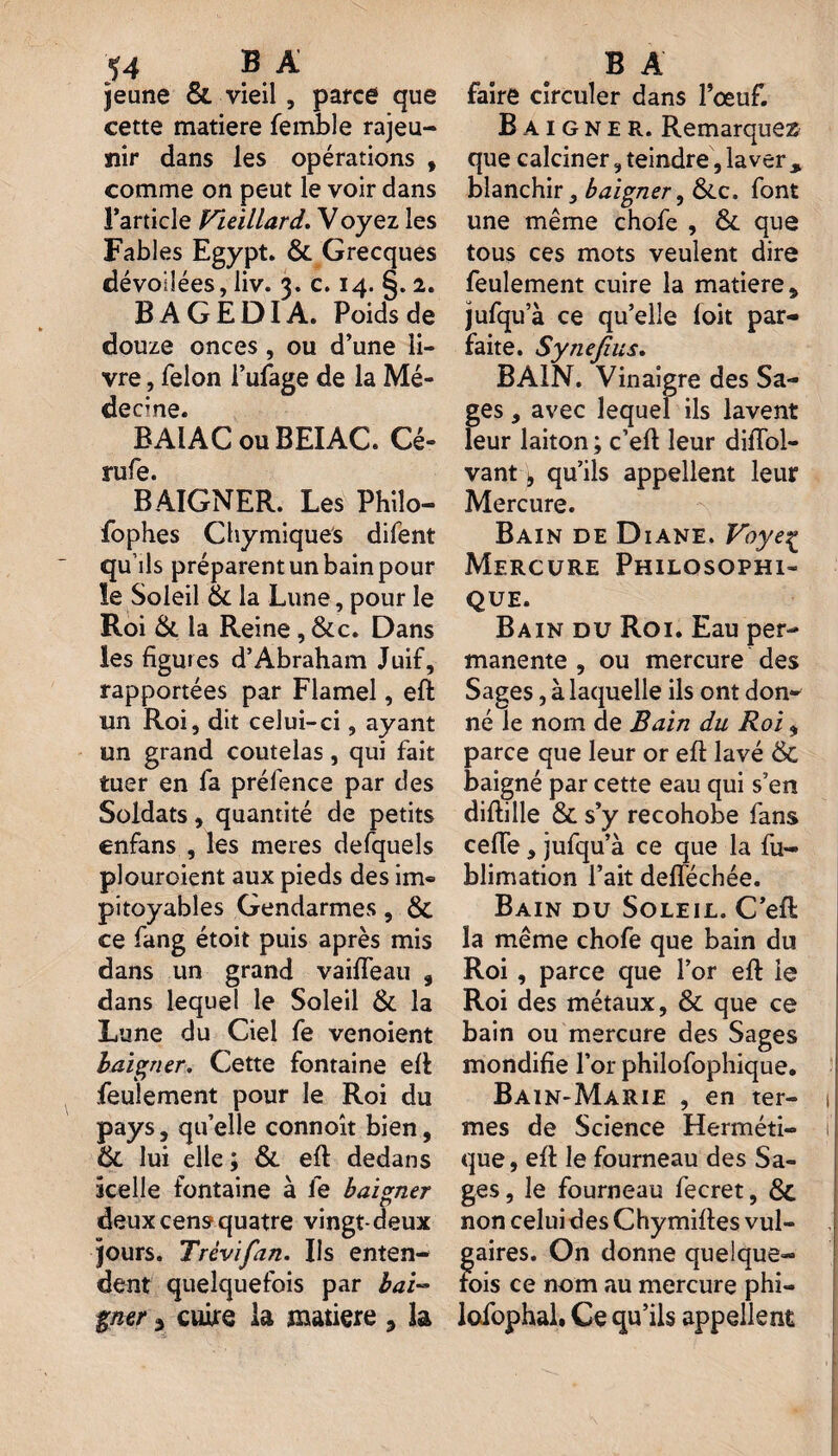 ^4 B A jeune & vieil , parce que cette matière femble rajeu¬ nir dans les opérations , comme on peut le voir dans l’article Vieillard. Voyez les Fables Egypt. 6c Grecques dévoilées, liv. 3. c. 14. §.2. B A G E DI A. Poids de douze onces , ou d’une li¬ vre , félon l’ufage de la Mé¬ decine. BAIAC ouBEIAC. Cé« rufe. BAIGNER. Les Philo- fophes Chymiques difent qu’ils préparent un bain pour ïe Soleil 6c la Lune, pour le Roi 6c la Reine, Sec. Dans les figures d’Abraham Juif, rapportées par Flamel, eft un Roi, dit celui-ci, ayant un grand coutelas, qui fait tuer en fa préfence par des Soldats, quantité de petits enfans , les meres defquels plouroient aux pieds des im® pitoyables Gendarmes, 6>C ce fang étoit puis après mis dans un grand vaiffeau , dans lequel le Soleil 6c la Lune du Ciel fe venoient baigner. Cette fontaine eft feulement pour le Roi du pays, qu’elle connoît bien, 6c lui elle ; 6c eft dedans icelle fontaine à fe baigner deux cens? quatre vingt-deux jours. Trèvifan. Ils enten¬ dent quelquefois par bai¬ gner 3 cuire la matière , la B A faire circuler dans l’œuf. Baigner. Remarquez que calciner, teindre, laver% blanchir, baigner, 6ic. font une même chofe , 6c que tous ces mots veulent dire feulement cuire la matière, jufqu’à ce qu’elle foit par¬ faite. Synefius. BAIN. Vinaigre des Sa¬ ges , avec lequel ils lavent leur laiton ; c’eft leur difïbl- vant ^ qu’ils appellent leur Mercure. Bain de Diane. Voye% Mercure Philosophi¬ que. Bain du Roi. Eau per¬ manente , ou mercure des Sages, à laquelle ils ont don-' né le nom de Bain du Roi, parce que leur or eft lavé & baigné par cette eau qui s’en diftille & s’y recohobe fans celle, jufqu’à ce que la fu- blimation l’ait defféchée. Bain du Soleil. C’eft la même chofe que bain du Roi , parce que l’or eft le Roi des métaux, 6c que ce bain ou mercure des Sages mondifie l’or philofophique. Bain-Marie , en ter- 1 mes de Science Herméti- I que, eft le fourneau des Sa¬ ges , le fourneau fecret, 8c non celui des Chymiftes vul- aires. On donne quelquef¬ ois ce nom au mercure phi— lofophal. Ce qu’ils appellent