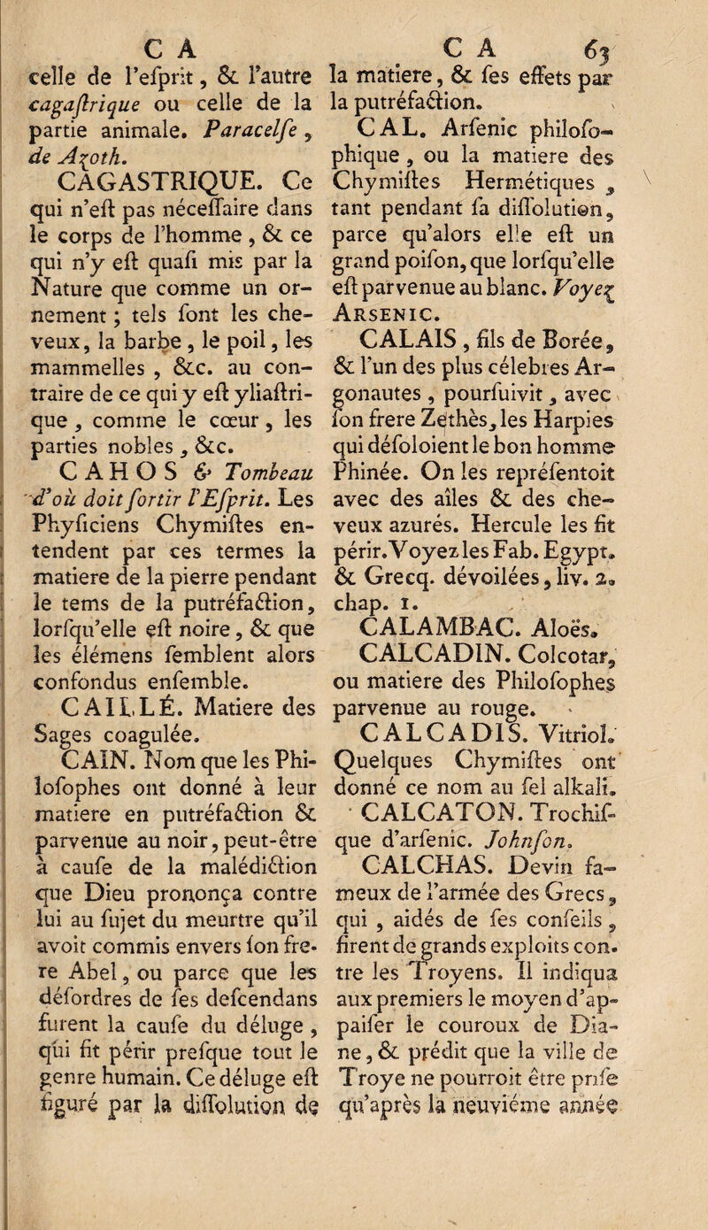 celle de l’efprit, & l’autre cagajlrique ou celle de la partie animale. Paracelfe , de A^oth. CAGASTRIQUE. Ce qui n’eft pas néceflaire dans le corps de l’homme , & ce qui n’y eft quafi mis par la Nature que comme un or¬ nement ; tels font les che¬ veux, la barbe , le poil, les mammelles , &c. au con¬ traire de ce qui y eft yliaftri- que, comme le cœur, les parties nobles , &c. C A H O S & Tombeau d’où doit fortir ÏEfprit. Les Phyficiens Chymiftes en¬ tendent par ces termes la matière de la pierre pendant le tems de la putréfaélion, lorfqu’elle eft noire, & que les élémens femblent alors confondus enfembîe. C Alt, LÉ. Matière des Sages coagulée. GAIN. Nom que les Phi- lofophes ont donné à leur matière en putréfaftion & parvenue au noir, peut-être à caufe de la malédiétion que Dieu prononça contre lui au fujet du meurtre qu’il avoit commis envers Ion fre- re Abel, ou parce que les défordres de fes defcendans furent la caufe du déluge , qui fit périr prefque tout le genre humain. Ce déluge eft figuré par la diffolutign de la matière, & fes effets par la putréfaction. CAL. Arfenic philofo- phique, ou la matière des Chymiffes Hermétiques tant pendant fa difloluti©n9 parce qu’aiors elle eft un grand poifon, que lorfqu’elle eft parvenue au blanc. Voye£ Arsenic. CALAIS , fils de Borée, & l’un des plus célébrés Ar¬ gonautes , pourfuivit, avec fon frere Zethès_,les Harpies qui défoloient le bon homme Phinée. On les repréfentoit avec des ailes & des che¬ veux azurés. Hercule les fit périr. Y oyez les Fab. Egypt. & Grecq. dévoilées, liv. 2. chap. i. CALAMBAC. Aloës» CALCAD1N. Colcotatj ou matière des Philofophes parvenue au rouge. CAL CA DIS. Vitriol. Quelques Chymiffes ont donné ce nom au fel alkali. ■ CALCATON. Trochif- que d’arfenic. John fon. CALCHAS. Devin fa¬ meux de l’armée des Grecs, qui , aidés de fes confeils 5 firent de grands exploits con. tre les Troyens. Il indiqua aux premiers le moyen d’ap» paifer le couroux de Dia¬ ne , & prédit que la ville de Troye ne pourroit être pnfe qu’après la neuvième année