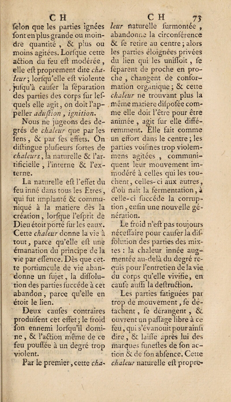 feîoft que les parties ignées font en plus grande ou moin¬ dre quantité , & plus ou moins agitées. Lorfque cette aéfion du feu eft modérée , elle eff proprement dite cha¬ leur; lorsqu'elle eft violente jufqu’à caufer la Séparation des parties des corps fur les¬ quels elle agit, on doit l’ap- peller adujlion, ignition. Nous ne jugeons des de¬ grés de chaleur que par les iens, & par fes effets. On diftingue pîufieurs fortes de chaleurs, la naturelle & l’ar¬ tificielle , l’interne & l’ex¬ terne. La naturelle eft l’effet du feu inné dans tous les Etres, ■qui fut implanté & commu¬ niqué à la matière dès la création , lorfque l’efprit de Dieu étoit porté fur les eaux. Cette chaleur donne la vie à tout, parce qu’elle eft une émanation du principe de la vie par effence. Dès que cet¬ te portiuncule de vie aban¬ donne un Sujet, la diffoîu- tion des parties Succède à cet abandon, parce qu’elle en étoit le lien. Deux caufes contraires produisent cèt effet; le froid fon ennemi lorfqu’il domi¬ ne , & l’aéfion même de ce feu pou fiée à un degré trop violent. Par le premier, cette cha- leur naturelle Surmontée , abandonne la circonférence & fe retire au centre ; alors les parties éloignées privées du lien qui les uniffoit, fe Séparent de proche en pro¬ che , changent de Confor- J cJ mation organique ; & cette chaleur ne trouvant plus la même matière difpofée com¬ me elle doit l’être pour être animée , agit fur elle diffé¬ remment. Elle fait comme un effort dans le centre ; les parties voifines trop violem- mens agitées , communi¬ quent leur mouvement im¬ modéré à celles qui les tou¬ chent, celles-ci aux autres, d’oh naît la fermentation, à celle-ci Succède la corrup¬ tion , enfin une nouvelle gé¬ nération. Le froid n’eft pas toujours néceffaire pour caufer la difi folution des parties des mixi¬ tés : la chaleur innée aug¬ mentée au-delà du degré re¬ quis pour l’entretien de la vie du corps qu’elle vivifie, en caufe aufli la deftruéfion. Les parties fatiguées par trop de mouvement, fe dé¬ tachent , fe dérangent , & ouvrent un paffage libre à ce feu, qui s’évanouit pour ainfi dire, & laine après lui des marques funeftes de fon ac¬ tion & de fon abfence. Cette chaleur naturelle eff propre-
