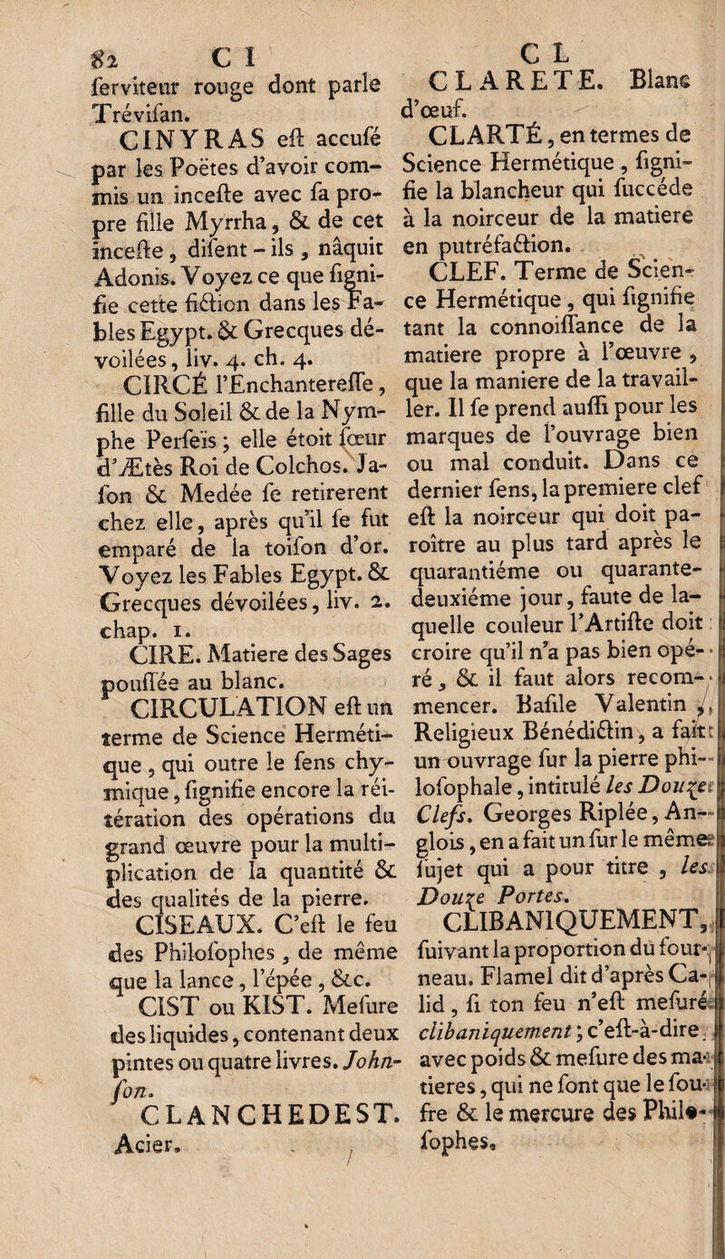 $2 C I ferviteur ronge dont parle Trévifan. CINYRAS eft accufé par les Poëtes d’avoir com¬ mis un incefte avec fa pro¬ pre fille Myrrha, & de cet incefte , difent - ils , naquit Adonis. Voyez ce que figni- fie cette fiéfion dans les Fa¬ bles Egypt. & Grecques dé¬ voilées , liv. 4. ch. 4. CIRCÉ l’Ènchanterefte, fille du Soleil &de la Nym¬ phe Perfeïs ; elle étoit four d’Ætès Roi de Colchos. Ja¬ lon & Medée fe retirèrent chez elle, après qu’il fe fut emparé de la toifon d’or. Voyez les Fables Egypt. &. Grecques dévoilées, liv. 2. chap. 1. CIRE. Matière des Sages poufîée au blanc. CIRCULATION eft un terme de Science Herméti¬ que , qui outre le fens chy- mique, fignifie encore la réi¬ tération des opérations du grand œuvre pour la multi¬ plication de la quantité & des qualités de la pierre. CISEAUX. C’eft le feu des Philofophes, de même que la lance, l’épée , &c. CIST ou KIST. Mefure des liquides, contenant deux pintes ou quatre livres. John- fon. CLANCHEDEST. Acier. C L CLARETE. Blans d’œuf. CLARTÉ, en termes de Science Hermétique, figni¬ fie la blancheur qui fuccéde à la noirceur de la matière en putréfa&ion. CLEF. Terme de Scien¬ ce Hermétique, qui fignifie tant la connoiffance de la matière propre à l’œuvre , que la maniéré de la travail¬ ler. Il fe prend aulli pour les marques de l’ouvrage bien ou mal conduit. Dans ce dernier fens, la première clef eft la noirceur qui doit pa- roître au plus tard après le quarantième ou quarante- deuxième jour, faute de la¬ quelle couleur l’Artifte doit ji croire qu’il n’a pas bien opé¬ ré, & il faut alors recom¬ mencer. Bafile Valentin L Religieux Bénédiélin, a fait: un ouvrage fur la pierre phi- i lofophale, intitulé les Douçet f Clefs. Georges Riplée, An-~1 glois, en a fait un fur le même? fujet qui a pour titre , les \\ Douze Portes. CLIBAN1QUEMENT, fuivant la proportion du four*, neau. Flamel dit d’après Ca-j* lid, fi ton feu n’eft mefuré I clibuniquement ; c’eft-à-dire. ; avec poids & mefure des ma¬ tières , qui ne font que le fou- ffe & le mercure des Phil#* fophes. /