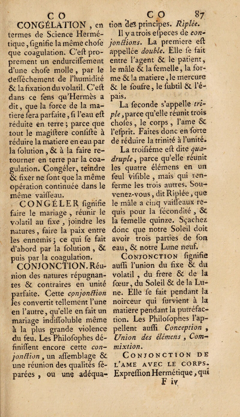 CONGÉLATION , en termes de Science Hermé¬ tique , lignifie la même chofe que coagulation. C’eft pro¬ prement un endurciffement d’une chofe molle , par le deftechement de l’humidité & la fixation du volatil. C’eft dans ce fens qu’Hermès a dit , que la force de la ma¬ tière fera parfaite, fi l’eau eft réduite en terre ; parce que tout le magiftere conlifte à réduire la matière en eau par la folution, & à la faire re¬ tourner en terre par la coa¬ gulation. Congéler, teindre & fixer ne font que la même opération continuée dans le même vaiffeau. CONGÉLER lignifie faire le mariage , réunir le volatil au fixe 3 joindre les natures, faire la paix entre les ennemis} ce qui fe fait d’abord par la folution, & puis par la coagulation. CONJONCTION. Réu¬ nion des natures répugnan¬ tes & contraires en unité parfaite. Cette conjonction les convertit tellement l’une en l’autre, quelle en fait un mariage indiftoluble même à la plus grande violence du feu. Les Philofophes dé- finiftent encore cette con¬ jonction , un afïemblage & une réunion des qualités fé- parées , ou une adéqua- tioti def§ principes. Riplée. Il y a trois efpeces de con¬ jonctions. La première eft appellée double. Elle fe fait entre l’agent & le patient, le mâle & la femelle, la for¬ me & la matière, le mercure 6L le foufre, le fubtil & l’é¬ pais. La fécondé s’appelle tri¬ ple s parce quelle réunit trois chofes, le corps , l’ame & l’efprit. Faites donc en forte de réduire la trinité à l’unité. La troifiéme eft dite qua¬ druple , parce qu’elle réunit les quatre élémens en un feul Vifible , mais qui ren¬ ferme les trois autres. Sou¬ venez-vous , dit Riplée, que le mâle a cinq vaiffeaux re¬ quis pour la fécondité ôt la femelle quinze. Sçachez donc que notre Soleil doit avoir trois parties de font eau, & notre Lune neuf. Conjonction fignifie aufïi l’union du fixe & du volatil , du frere & de la fœur, du Soleil & de la Lu¬ ne. Elle fe fait pendant la noirceur qui furvient à la matière pendant la putréfac¬ tion. Les Philofophes l’ap¬ pellent auflï Conception , Union des élémens 3 Com- mixtion. Conjonction de l’ame avec le corps. Exprefïion Hermétique , qui F iv