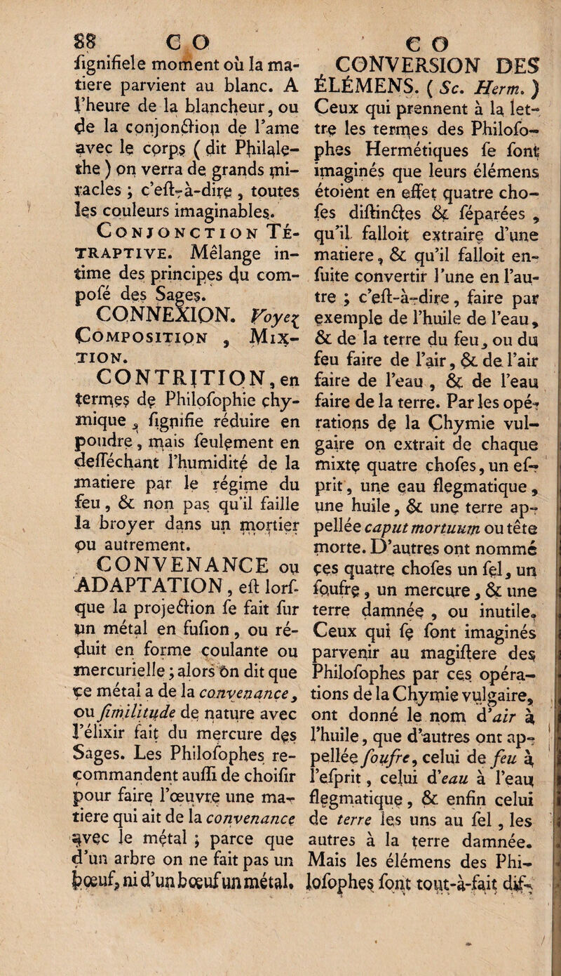 fignifîele moment où la ma¬ tière parvient au blanc. A l’heure de la blancheur, ou de la conjonéliou de l’ame avec le cprp$ ( dit Philale- the ) on verra de grands mi¬ racles ; c’efl- à-dire , toutes ks couleurs imaginables. Conjonction Té- TRAPTIVE. Mélange in- time des principes qu com¬ pote des Sages. CONNEXION. Voyei Compositiqn , Mix¬ tion. CONTRITION,en termes dp Philofophie çhy- mique figuifie réduire en poudre, mais feulement en defféchant l’humidité de la matière par le régime du feu, & non pas qu’il faille la broyer dans un mortier pu autrement. CONVENANCE ou ADAPTATION, eft lorf- que la projeélion fe fait fur un métal en fufion, ou ré¬ duit en forme coulante ou mercurielle ; alors ôn dit que içe métal a de la convenance y ou fimjlitude de nature avec l’élixir fait du mercure dçs Sages. Les Philofophes re¬ commandent aufïi de choifir pour faire l’œuvre une maT tiere qui ait de la convenance s|vçc le mçtal ; parce que d’un arbre on ne fait pas un t?oeuf? ni d’un boeuf un métal. CONVERSION DES ÉLÉMENS. ( Sc. Herm. ) Ceux qui prennent à la let¬ tre les termes des Philofo¬ phes Hermétiques fe font imaginés que leurs élémens étoient en effet quatre cho¬ ies diftinétes 6ç féparées , qu’il falloir extraire d’une matière, & qu’il falloit en- fuite convertir l’une en l’au¬ tre ; c’efl-à-dire, faire par exemple de l’huile de l’eau , & de la terre du feu^ ou du feu faire de l’air, &. de l’air faire de l’eau , Ôc de l’eau faire de la terre. Par les opé^ rations dp la Çhymie vul¬ gaire on extrait de chaque mixte quatre chofes, un ef- prit, une eau flegmatique , une huile, 6c une terre ap- pellée caputmortuKm ou tête morte. D’autres ont nommé ççs quatre chofes un fçl, un fp,ufrç, un mercure, ôc une terre damnée , ou inutile. Ceux qui fç font imaginés parvenir au magiflere des Philofophes par ces opéra¬ tions de la Chymie vulgaire, ont donné le nom d’air b, l’huile, que d’autres ont ap~ pellée foufre, celui de feu q l’efprit, celui d'eau à l’eau flegmatique, ÔC enfin celui de terre les uns au fel, les autres à la terre damnée. Mais les élémens des Phi- lofophes font tout-à-fait dîk /