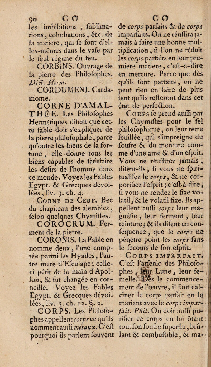 9© CO les i inhibitions s fublima- tions, cohobations , 6cc. de la matière, qui fe font d’ei- îes-mêmes dans le vafe par le feu! régime du feu. CORB1NS. Ouvrage de îa pierre des Philolophes. Dïiï. Herm. CORDUMENI. Carda¬ mome. CORNE D’AMAL- THÉE. Les Philofophes Hermétiques difent que cet¬ te fable doit s’expliquer de îa pierre philofophale, parce qu’outre les biens de la for¬ tune , elle donne tous les biens capables de fatisfaire les defirs de l’homme dans ce monde. Voyez les Fables Egypt. & Grecques dévoi¬ lées , liv. 3. ch. 4. Corne de Cerf. Bec du chapiteau des alembics , félon quelques Chymiftes. COROCRUM. Fer¬ ment de la pierre. CORONIS. La Fable en nomme deux, Tune comp¬ tée parmi les Hyades, l’au¬ tre mere d’Efculape; celle- ci périt de la main d’Apol¬ lon, & fut changée en cor¬ neille. Voyez les Fables Egypt. & Grecques dévoi¬ lées, liv. 3. ch. 12. §. 2. CORPS. Les Philofo¬ phes appellent corps ce qu’ils nomment aufti métaux. C’eft pourquoi ils parlent fouvent C O de corps parfaits & de corps imparfaits. On ne réuffira ja¬ mais à faire une bonne mul¬ tiplication , fi l’on ne réduit les corps parfaits en leur pre¬ mière matière, c’eft-à-dire en mercure. Parce que dès qu’ils font parfaits , on ne peut rien en faire de plus tant qu’ils relieront dans cet état de perfection. Corps fe prend aufti par les Chymiftes pour le fel philofophique, ou leur terre feuillée, qui s’impreigne du foufre Sc du mercure com¬ me d’une ame & d’un efprit. Vous ne réuflirez jamais , difent-ils, fi vous ne fpiri- tualifez le corps, & ne cor- porifiez l’efprit ; c’eft-à-dire, fi vous ne rendez le fixe vo¬ latil le volatil fixe. Ils ap¬ pellent aufti corps leur ma- gnéfie , leur ferment leur teinture ; 6c ils difent en con- féquence que le corps ne pénétre point les corps fans le fecours de fon efprit. Corps imparfait. C’eft l’arfenlc des Philofo¬ phes y fépr. Lune 3 leur fe- , melleé Des le commence- -j ment de l’œuvre, il faut cal¬ ciner le corps parfait en le mariant avec le corps impar- , fait. Phïl. On doit aufti pu¬ rifier ce corps en lui ôtant tout fon foufre fuperflu, brû¬ lant 6c combuftible, 6c ma-