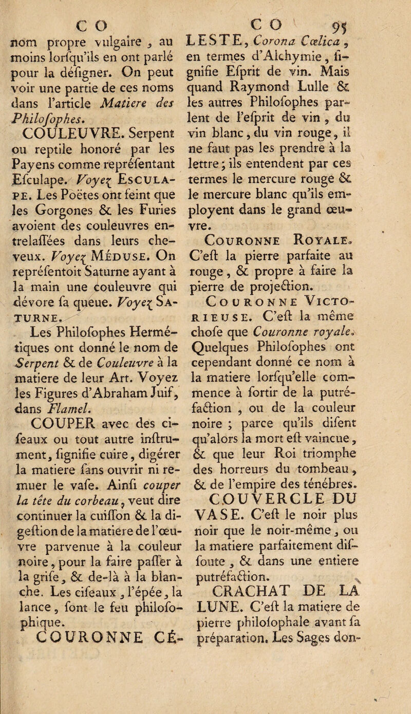 nom propre vulgaire , au moins lorsqu’ils en ont parlé pour la défigner. On peut voir une partie de ces noms dans l’article Matière des Philofophes. COULEUVRE. Serpent ou reptile honoré par les Payens comme repréfentant Efculape. Voyeç Escula- pe. Les Poètes ont feint que les Gorgones 6c les Furies avoient des couleuvres en¬ trelacées dans leurs che¬ veux. Voye^ Méduse. On repréfentoit Saturne ayant à la main une couleuvre qui dévore fa queue. Voyeç Sa¬ turne. Les Philofophes Hermé¬ tiques ont donné le nom de Serpent 6c de Couleuvre à la matière de leur Art. Voyez les Figures d’Abraham Juif, dans Flamel. COUPER avec des ci- feaux ou tout autre infini¬ ment, lignifie cuire, digérer la matière fans ouvrir ni re¬ muer le vafe. Ainfi couper la tête du corbeau , veut dire continuer la cuifïon 6c la di- geflion de la matière de l’œu¬ vre parvenue à la couleur noire, pour la faire palier à la grife, 6c de-là à la blan¬ che. Les cifeaux , l’épée, la lance, font le feu philofo- phique. COURONNE CÉ- LESTE, Corona Cœlica 9 en termes d’Alchymie , li¬ gnifie Efprit de vin. Mais quand Raymond Lulle & les autres Philofophes par¬ lent de l’efprit de vin , du vin blanc, du vin rouge, il ne faut pas les prendre à la lettre ; ils entendent par ces termes le mercure rouge & le mercure blanc qu’ils em¬ ployer dans le grand œu¬ vre. Couronne Royale. C’efl la pierre parfaite au rouge, 6c propre à faire la pierre de projeéfion. Couronne Victo¬ rieuse. C’efl la même chofe que Couronne royale, Quelques Philofophes ont cependant donné ce nom à la matière lorfqu’elle com¬ mence à fortir de la putré- faéfion , ou de la couleur noire ; parce qu’ils difent qu’alors la mort eft vaincue, èc que leur Roi triomphe des horreurs du tombeau, 6c de l’empire des ténèbres. COUVERCLE DU VASE. C’eft le noir plus noir que le noir-même, ou la matière parfaitement dif- foute , 6c dans une entière putrcftiftioîi» CRACHAT DE LA LUNE. C’eft la matière de pierre philofophale avant fa préparation. Les Sages don-