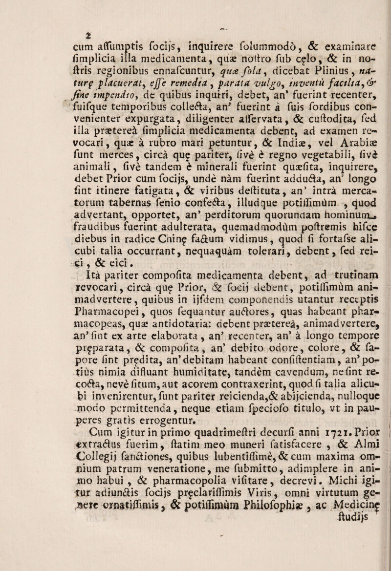 eum aflimiptis focijs, inquirere folummodo, & examinare fimplicia illa medicamenta, quae nodro fub c^lo, & in no- ftris regionibus ennafcuntur, qu# fola, dicebat Plinius, na¬ turf placuerat, ejfe remedia , parata vulgo, inventu factita, & fine tmpendtoy de quibus inquiri, debet, an* fuerint recenter, fuifque temporibus colle&a, an* fuerint a fuis fordibus con¬ venienter expurgata, diligenter afiervata, & cudodita, fed illa praeteret fimplicia medicamenta debent, ad examen re¬ vocari , quae a rubro mari petuntur, & Indiae, vel Arabiae funt merces, circa quf pariter, five £ regno vegetabili, fiv£ animali, five tandem e minerali fuerint quaefita, inquirere, debet Prior cum focijs, unde nam fuerint addu&a, an longo fint itinere fatigata, & viribus deftituta, an’ intra merca¬ torum tabernas fenio confe&a, illudque potifiimhm , quod advertant, opportet, an’ perditorum quorundam hominum.» fraudibus fuerint adulterata, quemadmodum poftremis hifce diebus in radice Cnin£ fa&um vidimus, quod fi fortafse ali¬ cubi talia occurrant, nequaquam tolerari, debent, fed rei- ci, & cici • Ita pariter compofita medicamenta debent, ad trutinam revocari, circa qu£ Prior, & focij debent, potifiimum ani¬ madvertere , quibus in ijfdem componendis utantur receptis Pharmacopei, quos fequantur auftores, quas habeant phar- macopeas, quae antidotaria: debent praeterea, animadvertere, an’fint ex arte elaborata, an’ recenter, an’ a longo tempore pr^parata, & compofita, an’ debito odore, colore, & fa- pore fint predita, an’debitam habeant confidentiam, an5po¬ tius nimia difluant humiditate, tandem cavendum, ne fint re- co&a, neve fitum, aut acorem contraxerint, quod fi talia alicu¬ bi invenirentur, funt pariter reicienda,& abijcienda, nulloquc modo permittenda, neque etiam fpeciofo titulo, vt in pau¬ peres gratis errogentur. Cum igitur in primo quadrimedri decurfi anni 1721.Prior extra&us fuerim, datim meo muneri fatisfacere , & Almi Collegij fan&iones, quibus lubentiffime, & cum maxima om¬ nium patrum veneratione, me fubmitto, adimplere in ani¬ mo habui , & pharmacopolia vifitarc, decrevi. Michi igi¬ tur adiunftis focijs prfdarifiimis Viris, omni virtutum ge- Berc crnatiflimis 3 & potifiimum Philofophi«e , ac Medicine ftudijs r