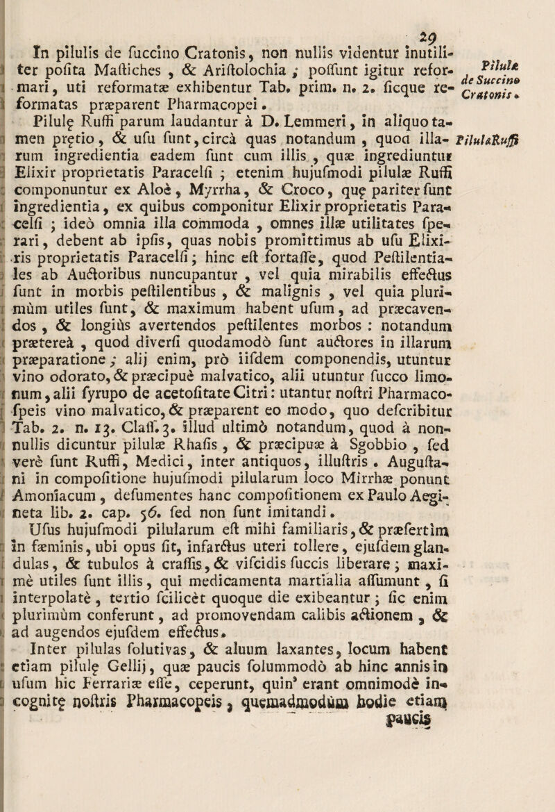 29 In pilulis de fuccino Cratonis , non nullis videntur inutili- ' ter pofita Maftiches , & Ariftolochia ; poliunt igitur refor¬ mari, uti reformatae exhibentur Tab. prim. n. 2. ficque re- i formatas praeparent Pharmacopei • PiluI? Ruffi parum laudantur a D. Lemmeri, in aliquo ta¬ men pretio, & ufu funt,circa quas notandum , quoa illa¬ rum ingredienda eadem funt cum illis , quae ingrediuntur Elixir proprietatis Paracelfi ; etenim hujufmodi pilulae Ruffi componuntur ex Aloe, Myrrha, & Croco, qug* pariter funt ingredienda, ex quibus componitur Elixir proprietatis Para* celfi ; ideo omnia illa commoda , omnes illae utilitates fpe- rari, debent ab ipfis, quas nobis promittimus ab ufu Elixi- ris proprietatis Paracelfi; hinc eft fortalfe, quod Peftilentia- les ab Au&oribus nuncupantur , vel quia mirabilis effe&us funt in morbis peftilentibus , & malignis , vel quia pluri¬ mum utiles funt, & maximum habent ufum, ad praecaven¬ dos , & longius avertendos peftilentes morbos : notandum praeteret , quod diverfi quodamodo funt au&ores in illarum praeparatione ; alij enim, pro iifdem componendis, utuntur vino odorato, & praecipue malvatico, alii utuntur fucco limo¬ rum, alii fyrupo de acetofitateCitri: utantur noftri Pharmaco- fpeis vino malvatico, & praeparent eo modo, quo defcribitur Tab. 2. n. 13. Clalfig. illud ultim6 notandum, quod a non¬ nullis dicuntur pilulae Rhafis , & praecipua a Sgobbio , fed vere funt Ruffi, Medici, inter antiquos, illuftris . Augufta- ni in compofitione hujufmodi pilularum loco Mirrhae ponunt Amoniacum , defumentes hanc compofitionem ex Paulo Aegi- neta lib. 2. cap. 56. fed non funt imitandi. Ufus hujufmodi pilularum eft mihi familiaris,&praefertim in faeminis,ubi opus fit, infar<ftus uteri tollere, ejufaemglan¬ dulas, & tubulos k craffis , & vifcidis fuccis liberare j maxi- r me utiles funt illis, qui medicamenta martialia aflumunt, fi i interpolate , tertio fcilicet quoque die exibeantur ; fic enim plurimum conferunt, ad promovendam calibis aftionem , Sc ad augendos ejufdem effe&us» Inter pilulas folutivas, & aluum laxantes, locum habent etiam pilulf Gellij, quae paucis folummodo ab hinc annis in i ufum hic Ferrariae efie, ceperunt, quin* erant omnimode in* cognitg noftris Fhaxmacopeis j quemadmodum hodie etiam faucis P i lui2 de Succi n® Cratonis * PiluURujJf