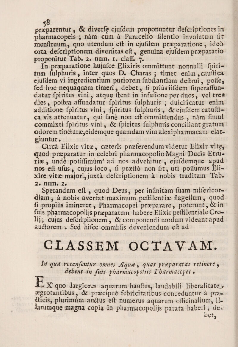 5$ praeparentur, & divcrfj ejufdem proponuntur defcriptiones in pharmacopeis ; n&m cum a Paracelfo fiientio involutum fit menftruum, quo utendum eft in ejufdem praeparatione, ideo orta defcriptionum diverlitas eft, genuina ejufdem praeparatio proponitur Tab. 2. num. 1. claff. 7. In praeparatione hujufce Elixiris ommittunt nonnulli fpiri¬ tum fulphuris, inter quos D« Charas ; timet enim,cauftica ejufdem vi ingredientium puriorem fubftantiam deftrui, poife, fcd hoc nequaquam timeri, debet, fi priusiifdem fuperaffun- datur fpiritus vini, atque ftent in infufione per duos, vel tres dies, poftea affundatur fpiritus fulphuris ; dulcificatur enim additione fpiritus vini, fpiritus fulphuris, & ejufdem catufti- ca vis attenuatur, qui fane non eft ommittendus , nam fimul commixti fpiritus vini, & fpiritus fulphuris conciliant gratum odorem tin<fturae,eidemqiie quamdam vim alexipharmacam elar¬ giuntur. Circa Hlixir vitae, caeteris praeferendum videtur Eiixir vitf, quod praeparatur in celebri pharmacopolio Magni Ducis Etru¬ riae , unde potiflimum* ad nos advehitur , ejufdemquc apud nos eft ufus, cujus loco, fi praeftd non fit, uti poffumus Eli** xire vitae majori,juxta deferiptionem a nobis traditam Tab. 2. num. 2. Sperandam eft , quod Deus, per infinitam fuam mifericor- diam, k nobis avertat maximum peftilentiae flagellum, quod fi propius imineret, Pharmacopei praeparare, poterunt, & in fuis pharmacopolijs praeparatum habere Eiixir peftilentiale Cro- lij; cujus deferipiionem , & componendi modum videant apud auflorem • Sed hifce ommilfis deveniendum eft ad CLASSEM OCTAVAM. In quit recenfentur omnes Aqua:, quas f reparatas retinere, debent in fuis pharmacopolas Pharmacopet • E X quo largiores aquarum hauftus, laudabili liberalitato aegrotantibus, & praecipue febricitatibus conceduntur a pra¬ eficis, plurimum auctus eft numerus aquarum officinalium, il- larumque magna copia in pharmacopolijs parata haberi, de¬ bet,