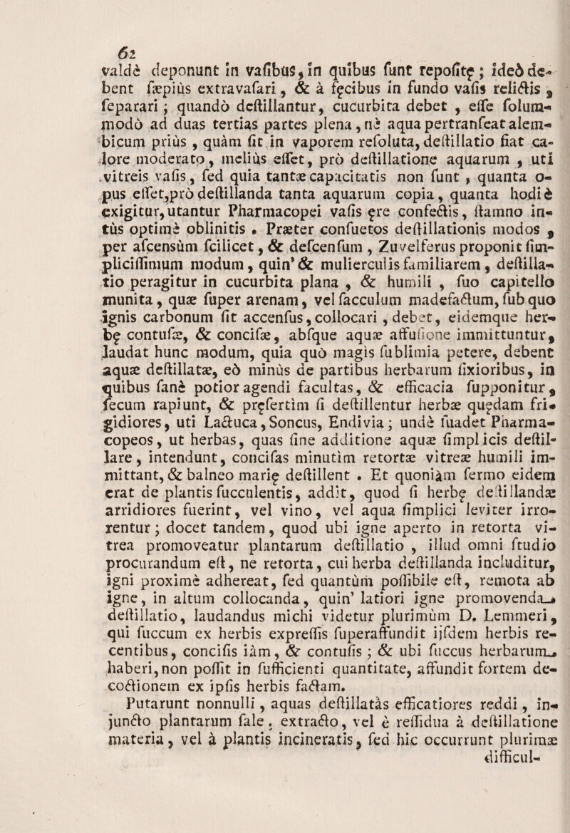 6l valde deponunt In vafibu§,!n quibus funt repofitf; lde& de¬ bent fepius extravafari, & a ffdbus In fundo vafis reli&is s feparari; quando dcftillantur, cucurbita debet , dfe foluna- modo ad duas tertias partes plena,n£ aquapertranfeatalem- bicum prius, quam fit in vaporem refoluta, deftillatio fiat ca¬ lore moderato, melius dfet, pro deftillatione aquarum , uti vitreis vafis , fed quia tantae capacitatis non funt , quanta o- pus elfet,prddeftillanda tanta aquarum copia, quanta hodid exigitur, utantur Pharmacopei vafis £ re confe&is, (tamno in« tus optime oblinitis • Praeter confuetos deftillationis modos , per afeensum fcilicet, & defcenfum , Zuvelferus proponit fim- pliciffimum modum, quin*& mulierculis familiarem, deftilla- tio peragitur in cucurbita plana , & humili , fuo capitello inunita, quae fuper arenam, velfacculum madefa&umjfubquo ignis carbonum fit accenfus, collocari , debet, eidemque her- contufar, & concifae, abfque aquae atfufione immittuntur, laudat hunc modum, quia quo magis fublimia petere, debent aquae deftillatae, ed minus de partibus herbarum fixioribus, in quibus fanc potior agendi facultas, & efficacia fupponitiir, fecum rapiunt, & pr^fertim fi deftillentur herbae qujdam fri¬ gidiores, uti Laquea, Soncus, Endivia; unde luadet Pharma- copeos, ut herbas, quas fine additione aquae fimplicis deftil- lare, intendunt, concifas minutim retortae vitreae humili im¬ mittant, & balneo marif deftillent • Et quoniam fermo eidem erat de plantis fucculentis, addit, quod fi herbj de ii lianda arridiores fuerint, vel vino, vel aqua fimpiici leviter irro¬ rentur ; docet tandem, quod ubi igne aperto in retorta vi¬ trea promoveatur plantarum deftillatio , illud omni ftudio procurandum ei, ne retorta, cui herba defiillanda includitur, agni proxime adhereat, fed quantum poffibile eft, remota ab igne, in altum collocanda, quin’ latiori igne promovenda-* deftillatio, laudandus michi videtur plurimum D. Lemmeri, qui fuccum ex herbis expreffis fuperaffundit ijfdem herbis re¬ centibus, concifis iam, & contufis ; & ubi fuccus herbarum^ haberi, non poffit in fufficienti quantitate, affundit fortem de- codionein ex ipfis herbis fa&am. Putarunt nonnulli, aquas deftillatas efficatiores reddi, in¬ juncto plantarum fale. extrafto, vel e reffidna a deftillatione materia, vel a plantis incineratis, fed hic occurrunt plurima! difficul-