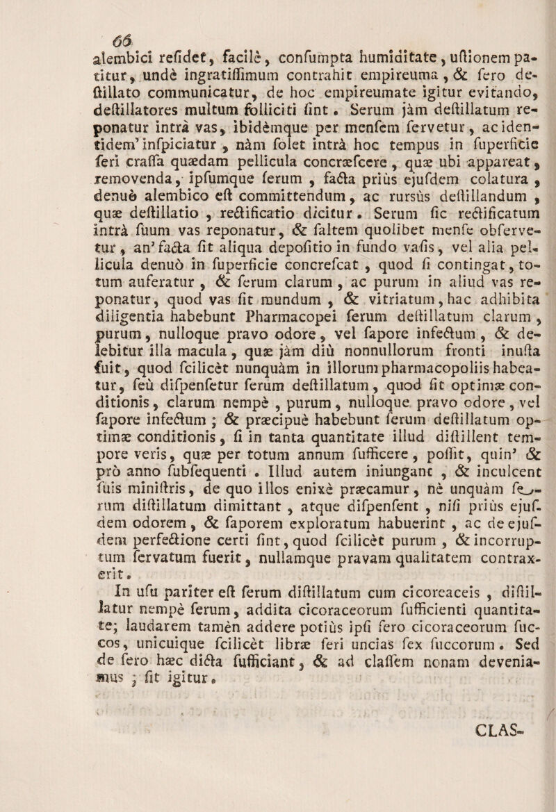 alembici refidef, facile, confumpta humiditate , uftionem pa¬ titur, unde ingratiflimum contrahit empireuma, & fero de- ftillato communicatur, de hoc empireumate igitur evitando, deftillatores multum folliciti fint • Serum jam deftillatum re¬ ponatur intra vas, ibidemque per menfem fervetur, ac iden¬ tidem’infpiciatur , nam folet intra hoc tempus in fuperfitie feri crafta quaedam pellicula concraefcere , quae ubi appareat, removenda, ipfumque ferum , fa&a prius ejufdem colatura , denuo alembico eft committendum, ac rursus deftillandum , quae deftillatio , re&ificatio dicitur. Serum fic reclificatum intr^ fuum vas reponatur, & faltem quolibet menfe obferve- tur , an5fa&a fit aliqua depolitio in fundo vafis, vel alia pel¬ licula denuo in fuperficie concrefcat , quod fi contingat, to¬ tum auferatur , & ferum clarum , ac purum in aliud vas re¬ ponatur, quod vas fit mundum , & vitriatum, hac adhibita diligentia habebunt Pharmacopei ferum deftillatum clarum , purum, nulloque pravo odore, vel fapore infe&um , & de¬ lebitur illa macula, quie jam diu nonnullorum fronti inufta fuit, quod fcilicet nunquam in illorumpharmacopoliishabea¬ tur, feu difpenfetur ferum deftillatum, quod fit optimae con¬ ditionis, clarum nempe , purum, nulloque pravo odore, vel fapore infeftum ; & praecipue habebunt ferum deftillatum op¬ timae conditionis, fi in tanta quantitate illud diftillent tem¬ pore veris, quae per totum annum fufficere, poftit, quin5 & pro anno fubfequenti • Illud autem iniunganc , & inculcent luis miniftris, de quo illos enixe praecamur, ne unquam fo¬ rum diftillatum dimittant , atque difpenfent , ni/i prius ejuf¬ dem odorem, & faporem exploratum habuerint , ac de ejuf¬ dem perfe&ione certi fint, quod fcilicet purum , & incorrup¬ tum fer va tum fuerit, nullamque pravam qualitatem contrax¬ erit* In ufu pariter eft ferum diftillatum cum cicoreaceis , diftil- latur nempe ferum, addita cicoraceorum fufficienti quantita¬ te; laudarem tamen addere potius ipfi fero cicoraceorum fuc- cos, unicuique fcilicet librae feri uncias fex fuccorum • Sed de fero haec di&a fufficiant, & ad claflem nonam devenia¬ mus • fit igitur. V ‘ * CLAS-