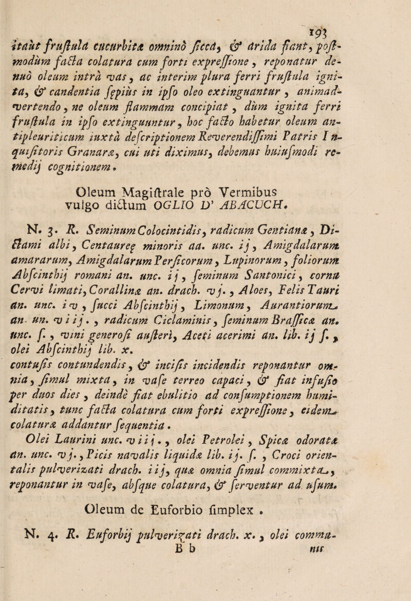 lgy> itant frufiula cucurbita, omnino Jiccdy & drida fianty pofi- modum faBa colatura cum forti expreffione y reponatur de- nuo oleum intra vaty ac interim plura ferri fruftula igni- tay candentia ftpius in ipfo oleo extinguantur y animad- rvertendo y ne oleum flammam concipiat y dum ignita ferri frufiula in ipfo extinguantur 9 hoc faBo habetur oleum an- tipleuriticum mxta descriptionem Reverendiffimi Patris I n- qui [itoris Granaray cui uti diximusy debemus huiufmodi re- piedij cognitionem • Oleum Magiftrale pro Vermibus vuigo di£tum OGLIO Dy ABACLJCH* N. 3. R. SeminumColocintidis) radicum Gentiana y Di- Bami albi, Centaure% minoris aa. unc. ij y Amigdalarum amararumy AmigdalarumPerjicorumy Lupinorumy foliorum Abfcinthij romani an. unc. ijy feminum Santonici y cornu Cervi limati yCorallina an» drach. vj» y Aloesy FelisTauri an» unc. iv y fucci Abfcinthijy Limonumy Aurantioruwt* an un. vi ij. y radicum Ciclaminis y feminum Br affle a an* Unc. f. y vini gener ofi aujleriy Ace fi acer imi an. hb. ij f.$ olei Abfcinthij lib. x. contujis contundendis y & incifis incidendis reponantur om¬ nia 5 Jimul mixta y in va fe terreo capaci y & fiat infujio per duos dies y deinde fiat ebulitio ad confumptionem humi- ditatis y tunc f a Ba colatura cum forti exprejjlone y eidem colatura addantur fequentia. Olei Laurini unc• v ii j • y olei Petrolei y Spica odorata an» unc. V j.y Picis navalis liquida lib. ij» f. > Croci orien¬ talis pulverizati drach. iijy qua omnia Jimul commixtcuy reponantur in vafey ab f que colaturay & ferventur ad ufum. Oleum de Euforbio fimplex . N. 4. R• Euforbij pulverizati drach. x. y olei comma- B b ms