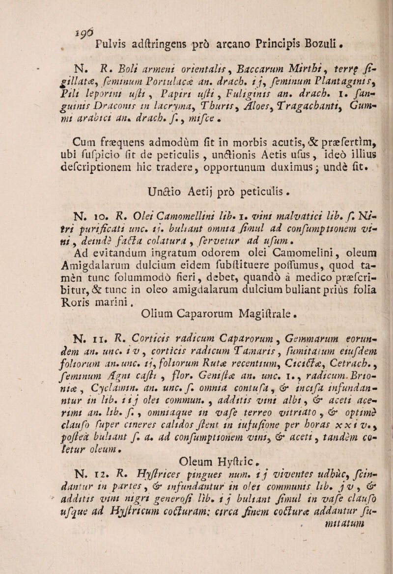 6 Pulvis adftringens pro arcano Principis Bozuli. N. R. Boli arment orientalis y Baccarum Mirtki, terrp fi- gillata, feminum Portulae# an. draeb. ij\ feminum Plantaginis, Fili leporini uflt, Papirt ufii , Fuliginis an. drach. I. /'an¬ guinis Draconis in lacryma, Thuris, Aloes yTragachantiy Gum- nn arabict an* drach. f.y mifce • Cum frsequens admodum fit in morbis acutis, & praefertim, ubi fufpicio fit de peticulis , undlionis Aetis ufus, ideo illius deferiptionem hic tradere, opportunum duximus* unde fit. Unctio Aetij pr6 peticulis • N. io. K. Olei Camomellini lih. i. anni malvatici lib. f. Ni¬ tri furi ficati une. //. buhant omnia finud ad confumationem vi¬ ni , deinde faffia colatura , fervetur ad ufum. Ad evitandum ingratum odorem olei Camomelini, oleum Amigdalarum dulcium eidem fubftituere poliumus, quod ta¬ men tunc folummodo fieri, debet, quando a medico prsefcri- bitur, & tunc in oleo amigdalarum dulcium buliant prius folia Roris marini. Olium Caparorum Magiftrale. N. n. R. Corticis radicum Caparorum , Gemmarum eorun¬ dem an. unc. tv y corticis radicum T amaris, [imitatum eiufdem foliorum an. unc. //, foliorum Rutae recentium, Ciciita, Cetrach.y feminum Agni cafii , flor. Geni [ice an. unc. i., radicum. Bno- nice , Cyclamm. an. unc. f. omnia contuCay & inctfa infundan - ntur in lib. lij olei commun. , additis vtnt albi, & aceti ace¬ rum an. lib. f., ommaque m vafe terreo vitri at o , & optime claufo Cuper cineres calidos flent in iujufione per horas xxiv.y pofied buhant f. a* ad confumptionem vtn$y & acetiy tandem co¬ letur oleum. Oleum Hyftric* N. 12. R. Hyfirices pingues num. ij viventes udhuc, f fin¬ dantur in partes, & infundantur in olei communis lib. j v , & additis vini nigri gener ofi lib. i j buhant Jimul in vafe clau fo ufque ad Hjjtricum coituram: circa finem coitura addantur fu- . mttatum