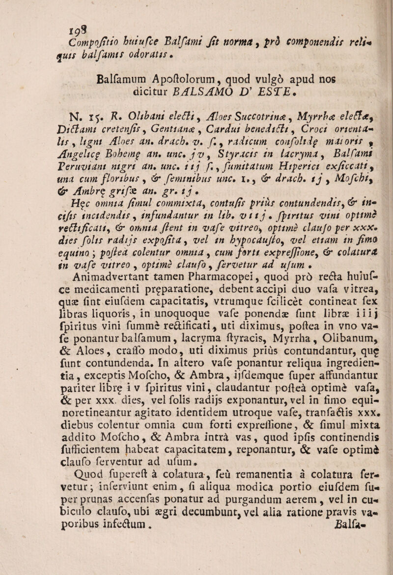 Compojitio huiufce Balftmi Jit norma, pro componendis reli¬ quis balfamis odoratis. Balfamum Apoftolorum, quod vulgo apud nos dicitur BALSAMO D’ ESTE. N. H* Ohbani elefti, Aloes Succotrin#, Myrrha eleflaf Diflatni cretenjis, Gentiana ^ Cardui beneditti , Croci onenta- ///, an. drach.v. f., radicum confohdp maioris , Angehc? Bohemp an. unc. jv^ Styracis in lacryma, Balfami Veruviam nigri an. unc. i i j f., fumitatum Hiperici exjiccati , una cum floribus , & feminibus unc. l>$ & drach. ij y Mofchi% & Ambr§ grifs an. gr. ij. H$c omnia fimul commixta, contufis prius contundendis, C&* /«- cijis incidendis , infundantur in hb. v 11 j • fpiritus vini optimi refttficati) & omnia Jient in vafe vitreo, optime claujo per xxx* dies fohs radijs expojita, vel tn hypocaufloy vel etiam in fimo equino ; pojied colentur omnia, /br// expreJJioney & colatura in vafe vitreo , optime claufo, fervetur ad ujum . Animadvertant tamen Pharmacopei, quod pr6 refla huiuf- ce medicamenti pr^paratione, debent accipi duo vafa vitrea, quae fint eiufdem capacitatis, vtrumque fcilicet contineat fex libras liquoris, in unoquoque vafe ponendae funt librae iiij fpiritus vini fumme re&ificati^ uti diximus, poftea in vno va¬ fe ponantur balfamum, lacryma ftyracis, Myrrha, Olibanum, & Aloes, cralfo modo, uti diximus prius contundantur, qu£ funt contundenda. In altero vafe ponantur reliqua ingredien- tia, exceptis Mofcho, & Ambra, ijfdemquc fuper affundantur pariter librf i v fpiritus vini, claudantur poftea optime vafa, & per xxx. dies, vel folis radijs exponantur, vel in fimo equi- noretineantur agitato identidem utroque vafe, tranfaftis xxx. diebus colentur omnia cum forti expreftione, & fimul mixta addito Mofcho, & Ambra intni vas, quod ipfis continendis fufficientem habeat capacitatem, reponantur, & vafe optimi claufo ferventur ad ufum. Quod fupereft a colatura, feu remanentia a colatura fer¬ vetur; inferviunt enim, fi aliqua modica portio eiufdem fu¬ per prunas accenfas ponatur ad purgandum aerem, vel in cu¬ biculo claufo, ubi aegri decumbunt, vel alia ratione pravis va¬ poribus infeftum» jBalfa-