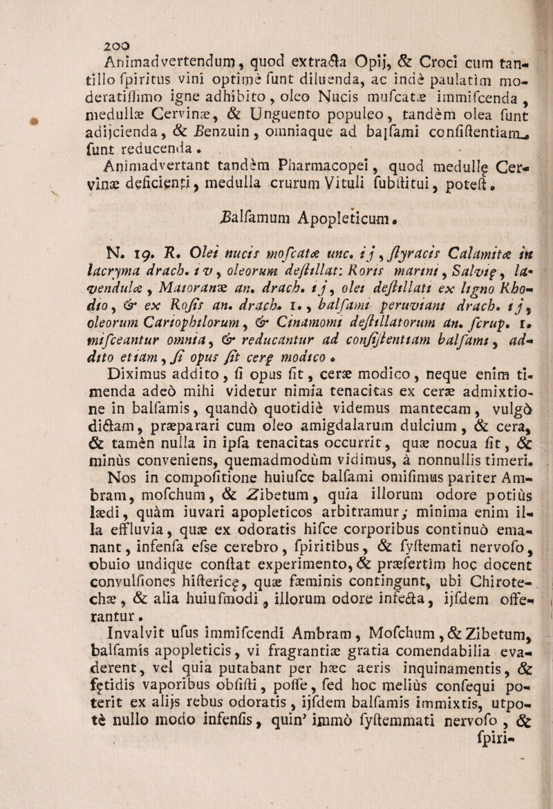 Animadvertendum, quod extraria Opij, & Croci cum tan¬ tillo fpiritus vini optime funt diluenda, ac inde paulatim mo- deratiffimo igne adhibito, oleo Nucis mufcatae immifcenda , medullae Cervinae, & Unguento populeo, tandem olea funt adijcienda, & Eenzuin, omniaque ad baifami confiftentianu funt reducenda • . Animadvertant tandem Pharmacopei, quod medullg Cer¬ vinae deficienti, medulla crurum Vituli fubfiitui, poteft. jBalfamum Apopleticum. N. 19. R» Olei nucis mofcatce unc» ij, /ly racis Calamit& in lacryma drach. 1 v, oleorum defitllat: Roris murini, Salvipy ldm <uendulcQ , Maior unos an» drach. tj, olei defttllati ex ligno Rho- dio, & ex Rofis an» drach. 1., baifami peruviam drach» ij\ oleorum Cariophilorum, & Cinamomt dejhllatorum an» fcrup» 1* tnifceantur omnia, & reducantur ad confijienttam baifami, ad¬ dito etiam, fi opus fit cerp modico . Diximus addito, fi opus fit, cerae modico, neque enim ti¬ menda aded mihi videtur nimia tenacitas ex cerae admixtio¬ ne in balfamis, quando quotidie videmus mantecam, vulg6 diftam, praeparari cum oleo amigdalarum dulcium, & cera, & tamen nulla in ipfa tenacitas occurrit, quae nocua fit, & minus conveniens, quemadmodum vidimus, a nonnullis timeri. Nos in compofitione huiufce baifami omifimus pariter Ani- bram, mofchum, & Zibetum, quia illorum odore potius laedi, quam iuvari apopleticos arbitramur; minima enim il¬ la effluvia, quae ex odoratis hifce corporibus continuo ema¬ nant, infenfa efse cerebro, fpiritibus, & fyftemati nervofo, obuio undique confiat experimento, & praefertim hoc docent convulfiones hiftericj, quae faeminis contingunt, ubi Chirote- chae ,& alia hui 11 fmodi, illorum odore infe&a, ijfdem offe¬ rantur • Invalvit ufus immifcendi Ambram , Mofchum ,& Zibetum, balfamis apopleticis, vi fragrantiae gratia comendabilia eva¬ derent, vel quia putabant per haec aeris inquinamentis, & fetidis vaporibus obfifti, poffe, fed hoc melius confequi po¬ terit ex alijs rebus odoratis , ijfdem balfamis immixtis, utpo- tc nullo modo infenfis, quin' immd fyftemmati nervofo , & fpiri-