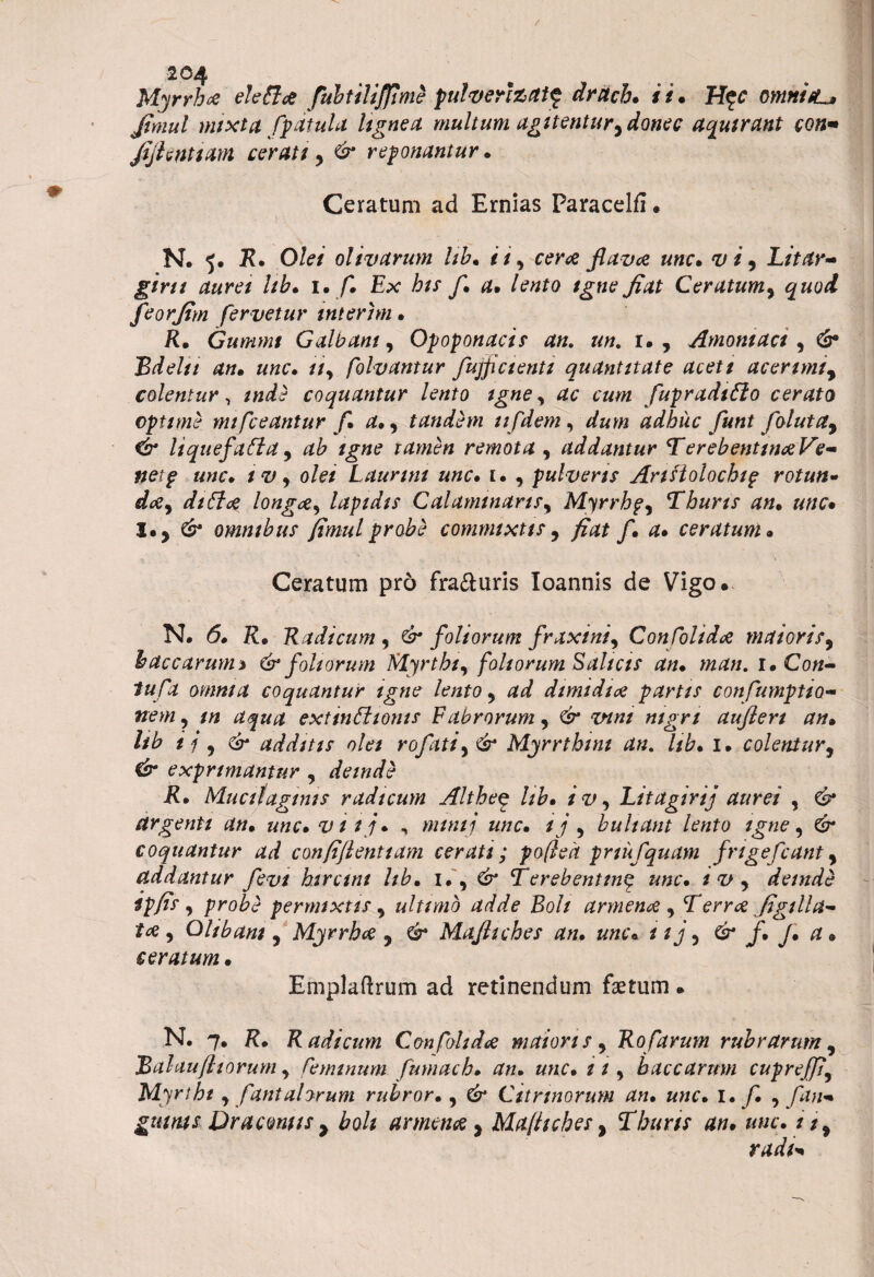 / 204 Myrrhce elettce fiubtiliffime pulverfeatf druch» ii. H$c omnifL* Jimul mixta /patula lignea multum agitentury donec aquirant eon* fijhntiam cerati 5 & redonantur» Ceratum ad Ernias Paracelfl • N. 5. R» Olei olivarum Ub» 11, ceree flava unc» ^ , Litar~ giru aurei Ub» i. fi. Ex his fi» a» lento igne fiat Ceratum, feorfim fervetur inierim » R. Gummt Galbam, Opoponacis an. un. 1., Amoniaci, Bdelti an» unc» //, folvantur fujpctenti quantitate aceti acerimty colentur, /«dte coquantur lento igne y ac cum fupradiflo cerato opttme mi fleantur fi a» 9 tandem tifdem, adhuc fiunt fiolutay & liquefiatta, /gtf? tamen remota , addantur TerebenttnceVe- netp unc» IV) olet Launnt unc» u , pulveris Anfiolocbip rotun- diti# longae, lapidis CalanunariSy Myrrhp, Tburts an» unc. l»y & omntbus fimulprobe commixtis5 fiat fi» a» ceratum» Ceratum pro fra&uris Ioannis de Vigo. N. <5# R. Radicum , & foliorum fraxini) Confolida maiorisy baccarum % & foliorum Myrtbty foliorum Saltas an» man. 1. Co«- tufia omnia coquantur igne lento y ad dimidice partis confiumptto- »<?w, extinEltonts Fabrorumy &* w»/ nigri auflert an» Ub ii y & additis olet rofiatiy & Myrrtbint an. hb» 1» colentur, Csr exprimantur , deinde R» Muciiaginis radicum Althe$ Ub» ivy Litagirij aurei , & argenti an» unc» v 11 j» , mtntj «//c. ij y bultant lento igne, coquantur ad confijlenttam cerati; pofieh pnufiquam finge fiant y addantur fievt biremi Itb» 1., Terebentin£ unc» ivy deinde ipfis y probe permixtis y ultimo adde Boli armenti y Terree figtlla- tce y O libam , Myrrhce , Mafitches an» unc« & f* J* a* ceratum» Emplaftrum ad retinendum faetum • N, 7. R. Radicum Confolidce maioris y Rofiarum rubrarum y 'Balauftiorum y ruminum fumach» an» unc» it, baccarum cupreJJiy Myri ht y fiant alorum rubror», Csr Cunnorum an» unc» l* fi» ) fan* gutms Dracontis > £0/* arment y Mafitches, Thuris an» unc» i$% radi*