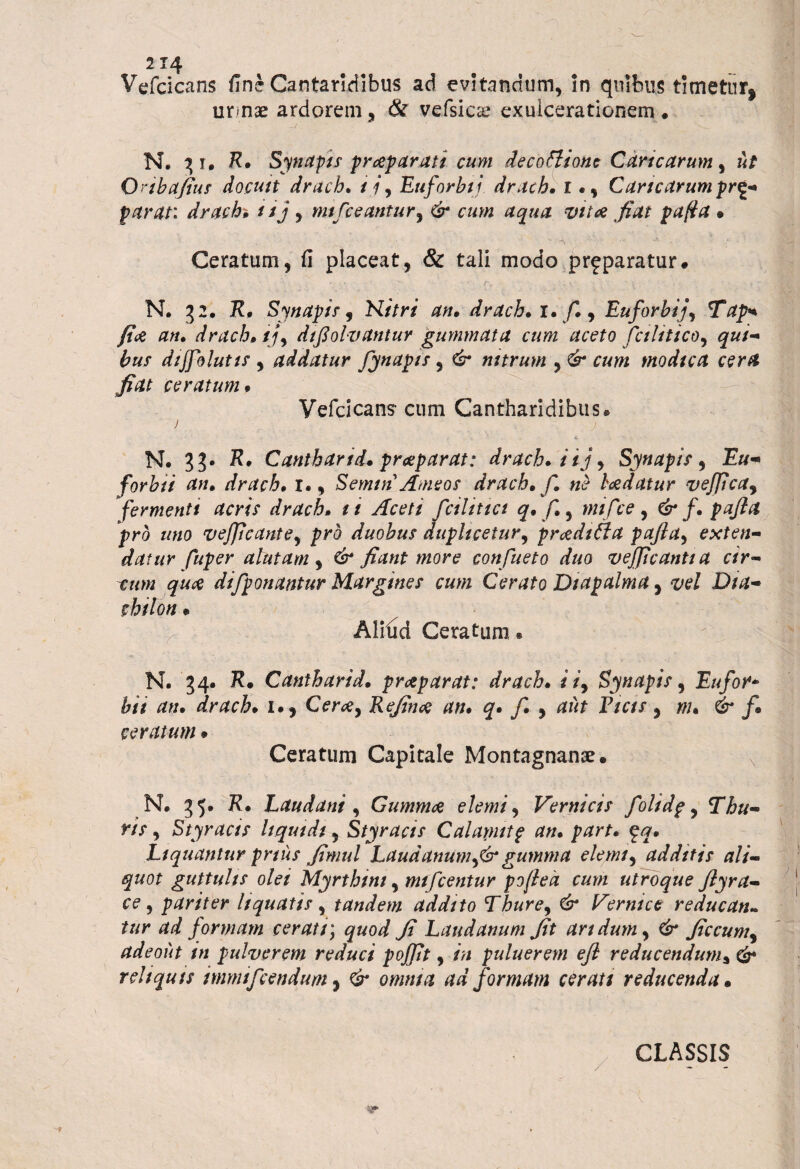 Vefcicans fine Cantaridibus ad evitandum, in quibus timetur! urmae ardorem, & vefsicae exulcerationem® N. 3 i. R* Synapis prap arati cum decottione Caricarum, ut Onbafius docuit drach* /?, Euforbij. drach. r •, Caricarum pr^g parat: drach tij, mifceantur, cawz aqua vita fiat pafla • Ceratum, fi placeat, & tali modo prfparatur* N. 3 2. K® Synapis-, N/Vr/ an* drach* i. /1, Euforbtj, Tapn fice an* drach* tj, difiolvantur gummata cum aceto fcihtico, £«/- &«/ dijfolutis , addatur flynapts, <£* nitrum y& cum modica cera fiat ceratum ® Vefcicans- cum Cantharidibus® i N. 3?. R. Cantharid* praeparat: drach* i i j^ Synapis , forbii an, drach* r., Semtn Ameos drach* fi ne bcedatur vejjtcay fermenti acris drach* tt Aceti fictlittct q* fi*, mi fice, & f* pajla pro uno vejficante, /?r<3 duobus duplicetur, proditia pafla, exten¬ datur fuper alutam , fiant more conflueto duo veflficantta cir¬ cum quee diflponantur Margines cum Cerato Dtapalma, vel Dia- fWo« * Alifid Ceratum. N. 34. R# Cantharid* pr dtp arat: drach* i /, Synapis, Eu for* &/V an. drach* i., Cm*, Refince an* q* fl. , P/ax, w. 6* /® ceratum • Ceratum Capitale Montagnanae. N® 35. K® Laudani , Gumma elemi, Vernicis flolidp, Thu¬ ris , Styracis liquidi, Styracis Calamitp an* part. $q* Liquantur prius fimul Laud anum flsr gumma elemi, additis ali¬ quot guttulis olei Myrthtm, mi flentur poflea cum utroque flyra- ce, pariter liquatis , tandem addito Thure, €&* Vernice r educati» tur ad formam cerati; quod Ji Laudanum fit aridum, Csr ficcum, adeoiit in pulverem reduci pojfit, /Yj puluerem efl reducendum* Csr reliquis mmiflcendum, omnia ad formam cerati reducenda • CLASSIS -