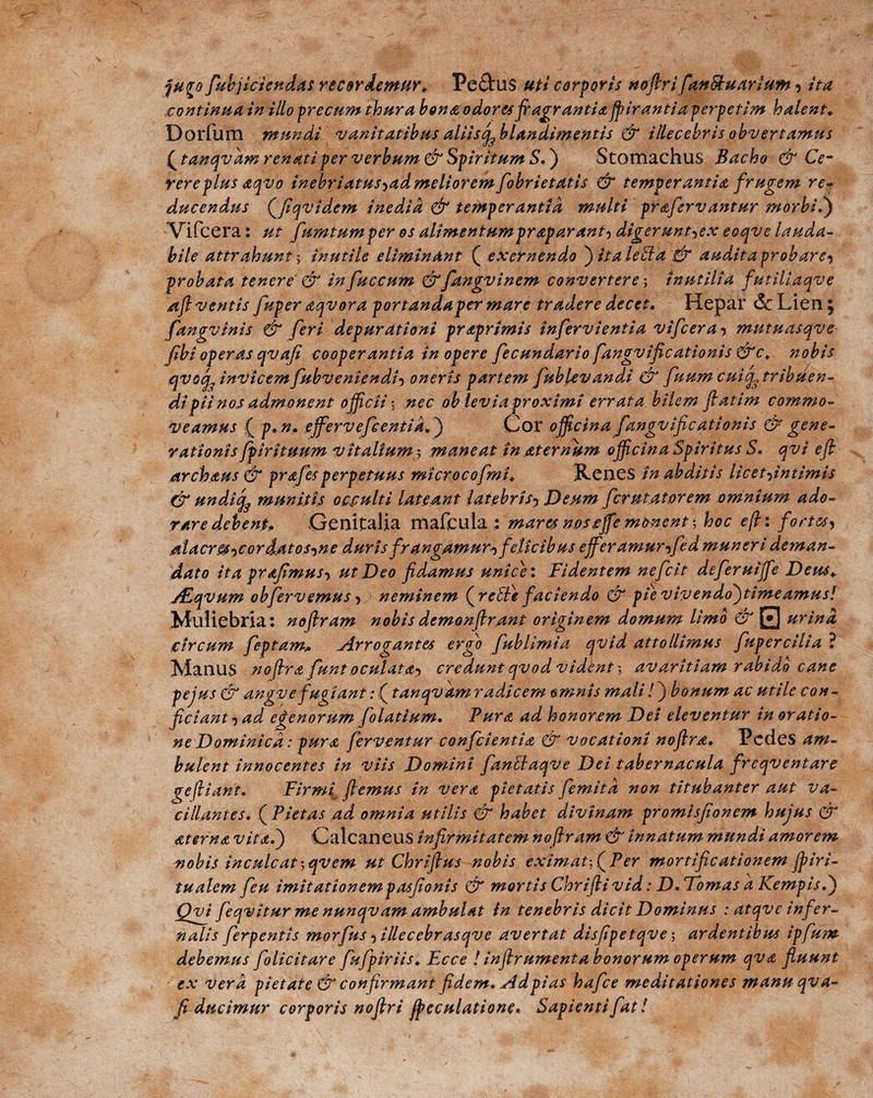 ju<ro fubjiciendas recordemur* Peftus uti corporis nofrrifanStuarium ■> ita continua in illo precum thura bona odores fragrantia ffirantia perpetim halent. Dorfum mundi vanitatibus aliis ^blandimentis & illecebris obvertamus £ tanqvdm renati per verbum & Spiritum S.) Stomachus Bacho & Ce¬ rere plus <zqvo inebriatus^admelioremfiobrietatis & temperantia frugem re- ducendus Qfiqvidem inedia & temperantia multi prafervantur morbi!) Vifcera: ut fumtumper os alimentum prap arant) digerunt^ex eoqve lauda¬ bile attrahunt ] inutile eliminant ( exer nendo )i.taleSla & audit a probare-) probata tenere & in fuccum &fangvinem convertere-, inutilia futiliaqve afl ventis fuper aqvora portandaper mare tradere decet. Hepar & Lien ; fangvinis & feri depurati ani praprimis infervientia vifcera•> mutuasqve (ibi operas qvafi cooperantia in opere fecundario fangvificationis &c* nobis qvinvicem fubveniendi-) oneris partem fublevandi & fuum cuic^ tribuen¬ di pii nos admonent officii-, nec oh levia proximi errata bilem ffatim commo¬ veamus ( p.n. effervefeentia.) Cor officina fangvificationis & gene¬ rationis fpirituum vitalium 3 maneat in aternum officina Spiritus S. qvi eff archaus & prafesperpetuus microcofmi* Renes in abditis licet-^intimis & undiefe munitis occulti lateant latebris5 Deum fer u tat orem omnium ado¬ rare debent* Genitalia mafcula : mares nos effe monent-, hoc e fi: fortesy ,alacres-)Cord.atos^ne duris frangamur^ felicibus effer amurffed muneri deman¬ dato ita prafimus-) ut Deo fidamus unie}: Fidentem nefeit deferuijfe Deus* ALqvum obfervemusys neminem (^rebie faciendo & pievivendo)timeamusi .Muliebria: noftram nobis demonfirant originem domum limo & 0 urina circum feptam» ^Arrogantes ergo fublimia qvid attollimus fupercilia 1 Manus noffra fiunt oculata-, credunt qvod vident-, avaritiam rabido cane pe jus & angve fugiant: (tanqvdm radicem omnis mali!) bonum ac utile con¬ ficiant •) ad egenorum folatlum. Pura ad honorem Dei eleventur in oratio¬ ne Dominica: pura ferventur conficientia & vocationi noflra. Pedes am¬ bulent innocentes in viis Domini fantlaqve Dei tabernacula freqventare gefiiant. Firmj flemus in vera pietatis femitd non titubanter aut va¬ cillantes. ( Pietas ad omnia utilis & habet divinam promisfionem hujus & ater na vita.) Calcaneus infirmitatem noftram & innatum mundi amorem nobis inculcat-,qvem ut Chriffus nobis eximat-, (Per mortificationem jpiri- tualem feu imitationempasfionis dr mortis Chriftivid: D. Tomas a Kempis.) Qvf feqvitur me nunqvam ambulat in tenebris dicit Dominus : atqve infer¬ nalis ferpentis morfus 5 illecebrasqve avertat disfipetqve ; ardentibus ipfu?w debemus folicitare fufpiriis. Ecce ! infrument abonorum operum qva fluunt ex vera pietate & confirmant fidem. Adpias hafice meditationes manu qva- p ducimur corporis noflri freculatione. Sapienti fiat!