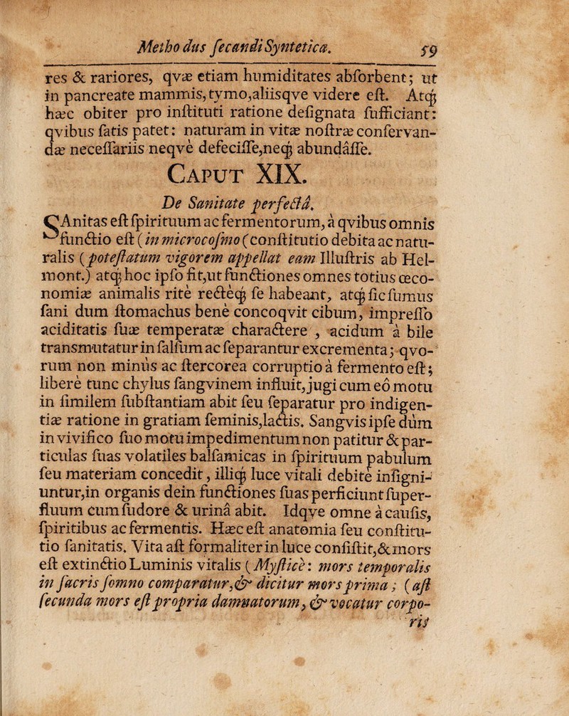 res & rariores, qva etiam humiditates abforbent; ut in pancreate mammis, tymo,aliisqve videre eft. Atqj hac obiter pro inftituti ratione defignata fufficiant : qvibus fatis patet: naturam in vita; noftraconfervan- da neceflariis neqve defecifTe,neqj abundaffe. Caput XIX. De Sanitate perfe fla, CAnitas eft fpirituum ac fermentorum, a qvibus omnis ^fimcftio eft (in microcofmo (conftitutio debita ac natu¬ ralis {poteflatum vigorem appellat eam Illuftris ab Hel- mont.) atcj hoc ipfo fit,utfun<ftiones omnes totius ceco- nomia animalis rite retfteqs fe habeant, atqj fic fumus fani dum ftomachus bene concoqvit cibum, imDrefio aciditatis fu a; temperata chara&ere , acidum a bile transmutatur in falfum ac feparantur excrementa 3 qvo- rum non minus ac ftercorea corruptio a fermento eft; libere tunc chylus fangvinem influit, jugi cum eo motu in iimilem fubftantiam abit feu feparatur pro indigen¬ tia ratione in gratiam feminis,lattis. Sangvisipfe dum in vivifico fuomotuimpedimentumnon patitur 5c par¬ ticulas fuas volatiles balfamicas in fpirituum pabulum feu materiam concedit, illiqj luce vitali debite infigni-; untur,in organis dein fun&ones fuas perficiunt fuper- fluurn cum fudore & urina abit. Idqye omne a caulis, fpiritibus ac fermentis. Hac eft anatemia feu conftitu¬ tio fanitatis. Vitaaft formaliterinluce confiftit,&mors eft extin&io Luminis vitalis (Myflice: mors tem-poralis in flacris flomno comparatur,&• dicitur mors prima; (aft fecunda mors eft propria damnatorum} & vocatur corpo-  ris