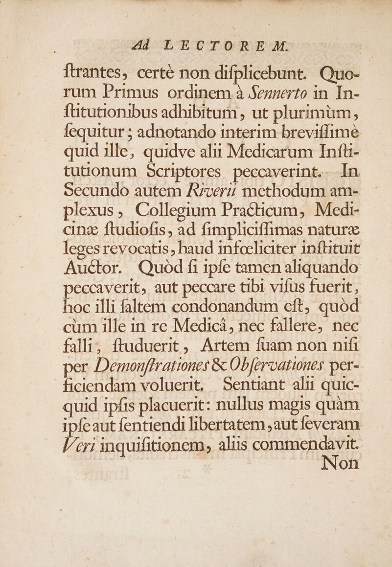 UOLTWEWDSOT SONNERIE ET TM ESO 4d LECTOREM. jftrantes, certé non difplicebunt. Quo- rum Primus ordinem à Sennerto in In- fütutionibus adhibitum , ut plurimum, fequitur ; adnotando interim brevitfime quid ille, quidve alii Medicarum Infü- tutionum Scriptores peccaverint.. In Secundo autem Aver; methodum am- plexus, Collegium Practicum, Medi- cinz ftudiofis, ad fimpliciffimas naturz leges revocatis, haud infoeliciter inftituit Auctor. Quod fi 1píe tamen aliquando peccaverit, aut peccare tibi vifus fuerit , hoc illi faltem condonandum eft, quód cum ille in re Medici, nec fallere; nec falli; ftuduerit, Artem fuam non nifi per Demonflrationes &amp; ObJervationes per- ficiendam voluerit, Sentint ali quic- quid ipfis placuerit: nullus magis quàm ipfeaut fentiendi libertatem aut feveram. leri inquifitionem, alus Ponce |