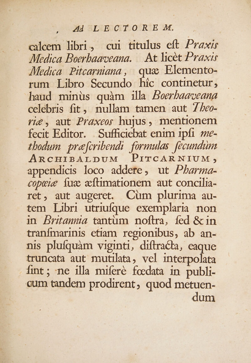 , dl SESBOCET:OIREE 3M. p caleem libri, cui titulus eft Praxir Medica Boerbaaveana. ||. At licet Praxir Medica. Pitcarmiana, qua Elemento- rum Libro Secundo hic continetur, haud minüs quàm illa Beerbaaveana celebris fit, nullam tamen aut 7/eo- rig, aut Praxeor hujus, mentionem fecit Editor. . Sufficiebat enim 1pfi. 7ze- thodum. pre[cribendi. formulas. fecundum ARCHIBALDUM PrrCARNIUM , appendicis loco addere, ut Parma- copvieg fus xÍtmationem aut concilia- ret, aut augeret. Cum plurima au- tem Libri utriufque exemplaria. non an Drama tantum noftra, fed &amp; in tranfmarinis etiam regionibus, ab an- nis plufquàm viginti, diftracta, eaque truncata aut mutilata, vel interpolata fmt; ne illa miferé foedata in publi- cum tandem prodirent, quod metuen- dum