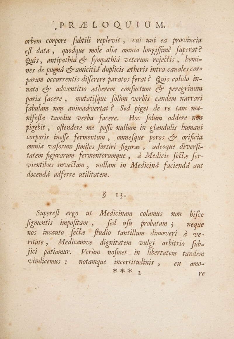 erben corpore. fubtili veplevit , | cui. umi ea. provincia efl data , quodque mole alia owmia lomgiffrmà [upevatt Quis, antipatbid ce fympathi4 veterum vejetlis , bomi- ues de pugnád c amicitid duplicis aetheris intra canales cor- porum. occurventis diffevere pavatos ferat? Quis calido m-  mato €$» ad«ventitto. etherem | con[uetum. g&amp; peregrinum paria facere , — mutati[que. [olim «verbis. eandem marvavi fabulam. non. amimad'vertat ?./ Sed. piget. de ve. tam ma- mifefla tamdim «verba [faceve. | Hoc folum addere wm pigebit , offendere me. poffe mullum. im. glandulis. human: corporis ime[fe fermentum , owme[gque poros e$» orifwia onmia valorum fmmiles fortiri. figuras , ^ adeoque. drver[ft- tatem figmarum. ferimentorumque ,| à. Medicis feta fer- «uientibus intvetlam , | mullam im Medicind. faciendd. aut docendá adferre utilitatem. | - * : $715.52 » visa Supeveft ergo ut Medicinam | colamus — mon hifce fugmentis impo[tam , — [ed w[u probatam 5 — meque wos imcauto fethe —fludio tantillum. dimowvevi à e vitate, Medicanrve | dignitatem | vulgi avlitrio fuib- jici patiamur. —Verim mo[met im libertatem tandem ihdicemus : motamque incertitudimis , eX- — ano» E d SR »K 2, Yé