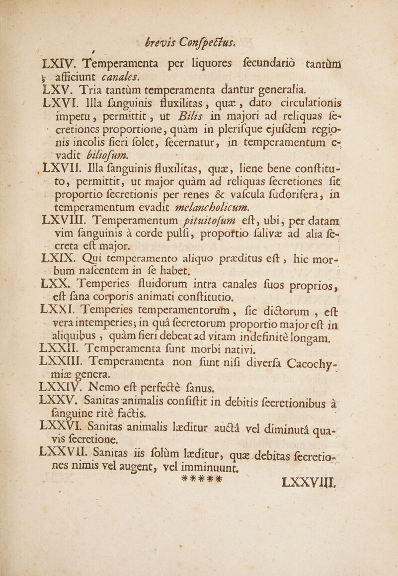 LXIV. T emperamenta per liquores fecundarió tantüm y afficiunt. cazz/es. | LXV. 'Tria tantüm temperamenta dantur generalia — — LXVI. lla fanguinis fluxilitas, qux , dato circulationis impetu, permittit, ut Bzs in majori ad reliquas Íe- - cretiones proportione, quàm 1n plerifque ejufdem regio- nis incolis fieri folet, fecernatur, in temperamentum €- vadit. /zbof um. Nc .LXVII. Illa fanguinis fluxilitas, quz, liene bene conftitu- to, permittit, ut major quàm ad reliquas fecretiones fit - proportio fecretionis per renes &amp; vaícula fudorifera, in temperamentum evadit. ze/anchbolicum. | LXVIII. 'Temperamentum 2zzuztofum. eft, ubi, per datam. - vim fanguinis à corde pulfi, propoftio falivz ad alia fe- . creta eft major. - LXIX. Qui temperamento aliquo przditus eft, hic mor- bum naícentem in fe habet, LXX. 'Temperis fluidorum intra canales fuos proprios, eft fana corporis animati conftitutio. LXXI. 'Temperies temperamentorum , fic dictorum , eft vera intemperies; in quà fecretorum proportio major eft in aliquibus , quàm fieri debeat ad vitam indefinite longam. LXXII. Temperamenta funt morbi nativi. LXXIIL 'Temperamenta non funt nifi diverfa Cacochy- miz genera. LXXIV. Nemo eft perfecté fanus. LXXV. Sanitas animalis confiftit in debitis feeretionibus à fanguine rité factis. : LXXVI. Sanitas animalis lzeditur auctá vel diminutà qua- vis fecretione. | i LXXVIL Sanitas us folüm lzditur ; qua .debitas fecretio- ncs nimis vel augent, vel imminuunt, | | | | | TOENMU S— LXXVIII
