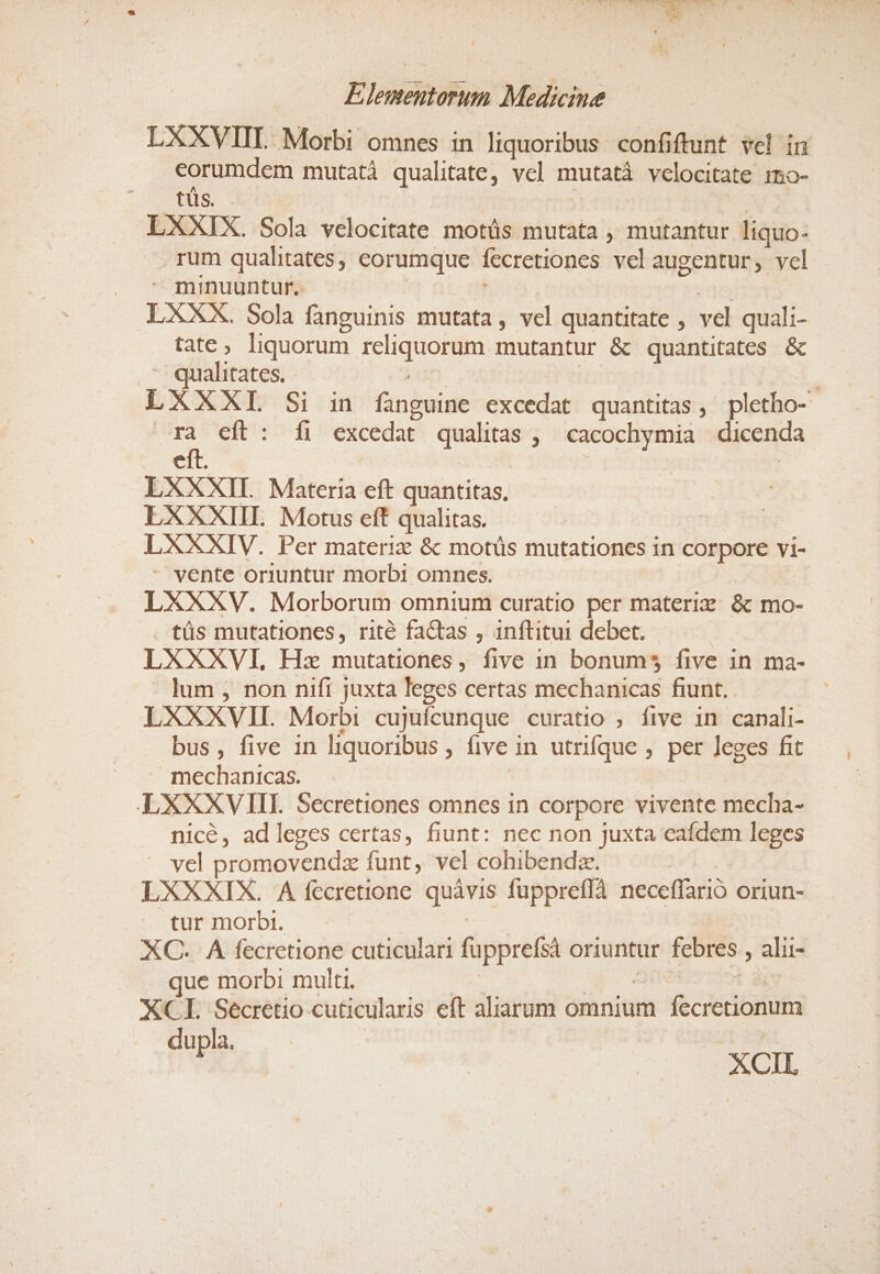 LXXVIIL Morbi omnes in liquoribus confiftunt vel in eorumdem mutatà qualitate, vel mutatà velocitate :mmo- tüs. Zo LXXIX. Sola velocitate motüs mutata , mutantur liquo- rum qualitates, eorumque fecretiones vel augentur, vcl minuuntur. | 2i n9 LXXX. Sola fanguinis mutata, vel quantitate , vel quali- tate, liquorum reliquorum mutantur &amp; quantitates &amp;  qualitates. pun | ! | LXXXIL Si in fanguine excedat quantitas, pletbo- | 54 cít : fi excedat qualitas , cacochymia dicenda eft. aui : | LXXXII. Materia eft quantitas. LXXXIIL Motus eff qualitas. LXXXIV. Per materiz &amp; motüs mutationes in corpore vi- - vente oriuntur morbi omnes. LXXXV. Morborum omnium curatio per materi: &amp; mo- . tüs mutationes, rité factas , inftituit debet. ! LXXXVI, Hz mutationes, five in bonum$5 five in ma- - lum , non nifi juxta leges certas mechanicas fiunt. LXXXVII. Morbi cujuícunque curatio ; five in canali- bus, five 1n liquoribus , five in utrifque , per leges fit mechanicas. | LXXXVIII Secretiones omnes in corpore vivente mecha- nicé, adleges certas, fiunt: nec non juxta eafdem leges vel promovendz funt, vel cohibendz. | LXXXIX. A fecretione quàvis fuppreffà neceffarió oriun- tur morbi. : dn XC. A fecretione cuticulari fupprefsà oriuntur. febres , alii- que morbi multi. dm ^g MEOEIS 1351 y XCI. Secretio cuticularis eft aliarum omnium fecretionum dupla. i 25 T XCIL