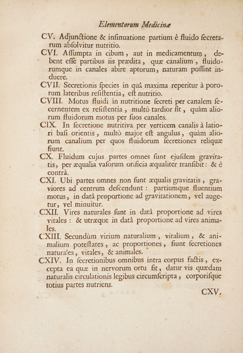 CV. Adjun&amp;ione &amp; infinuatione partium é fluido fecreta- rum abíolvitur nutritio. | | | CVI. Affümpta in cibum , aut in medicamentum , de- bent eflé partibus iis przdita, quz canalium , fluido- rumque in canales abire aptorum, naturam poflint in- duere. - ! | CVII. Secretionis fpecies 1n quá maxima reperitur à poro- rum lateribus refiftentia, eft nutritio. D CVIII. Motus fluidi in nutritione fecreti per canalem fc- cernentem ex refiftentia , -multó tardior fit, quàm alio- rum fluidorum motus per fuos canales. CIX. In fecretione nutritiva per verticem canalis à latio- ^». Ó baáfi orientis , multó major eft angulus, quàm alio- rum canalium per quos fluidorum íecretiones reliqux fiunt. : CX. Fluidum cujus partes omnes fünt ejuídem gravita- tis, per qualia vaforum orificia zqualiter tranfibit: &amp; &amp; contra. | CXI. Ubi partes omnes non funt zqualis gravitatis ;. gra- . viores ad centrum defcendunt: partiumque fluentium motus, in datá proportione ad gravitationem,, vel auge- tur, vel minuitur. | isi. CXIL Vires naturales funt in datà proportione ad vires vitales : &amp; utrzque in datà proportione ad vires anima- les. | CXIII. Secundüm virium naturalium , vitalium , &amp; ani- malium poteftates , ac proportiones , fiunt fecretiones . maturales, vitales, &amp; animales. — CXIV. In fecretionibus omnibus intra corpus factis, ex- cepta ea quz in nervorum ortu fit, datur vis quxdam .. paturalis circulationis legibus circumfcripta ;, corporifque totius partes nutriens. | | CXV,