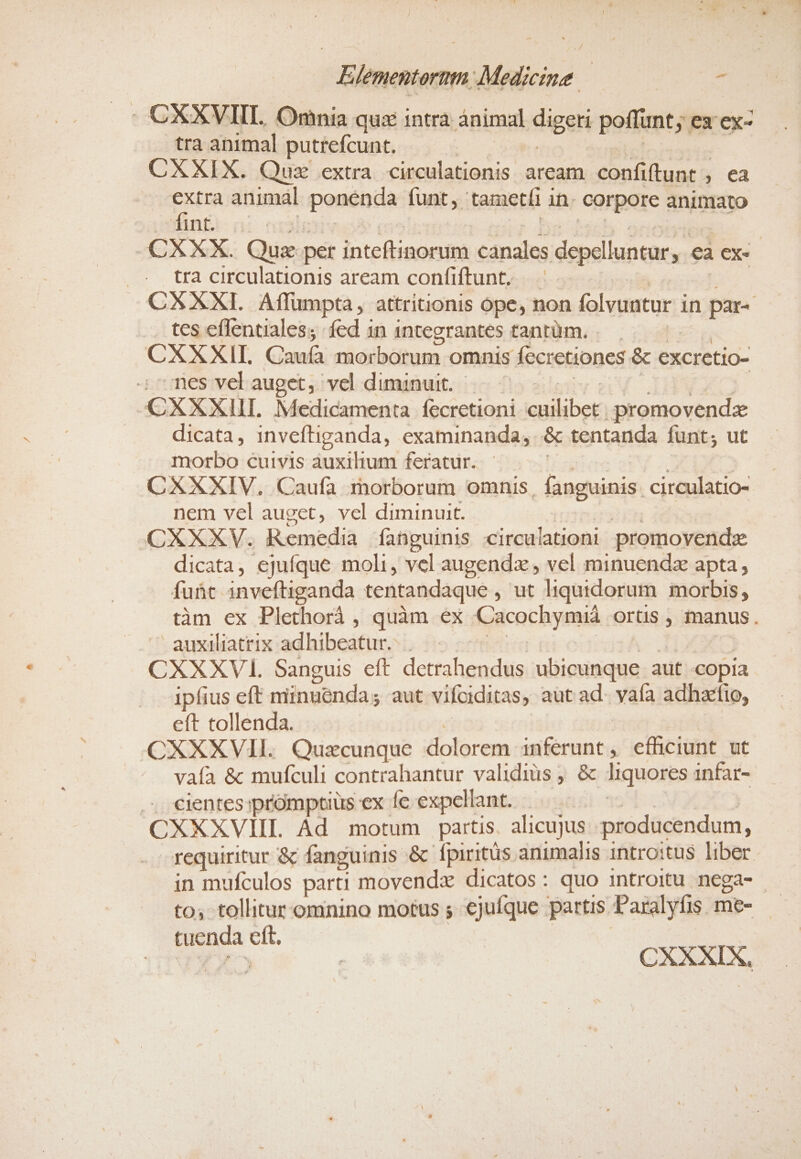 . CXXVIII. Onnia quz intrà ánimal digen poffunt; ex ex- tra animal putrefcunt. CXXIX. Quz extra circulationis aream donitibunr n , Ca extra animal ponéndà funt, tameti 1 ih. corpore animato fint. | -CXXX. Que per inteftinorum canales depelluntur, , €à ex- tra circulationis aream confiftunt,— CXXXI. Affumpta, attritionis ope, non folvuntur i in es . tes effentiales; fed in 1ntegrantes tanrüm. . CXXXII. Caufa morborum omnis fecretiones &amp; excretio- nes vel auget, vel diminuit. CXXXIII. Medicamenta. fecretioni cuilibet) promovendz dicata, inveftiganda, examinanda, .&amp; tentanda funt; ut morbo cuivis auxilium feratur. CXXXIV. Caufa morborum omnis, fanguinis. circulatio- nem vel auget, vel diminuit. CXXXV. R emedia fanguinis circulationi promovende dicata, ejufque moli, vel augendz , vel minuend apta, fuüt. inveftiganda tentandaque , ut liquidorum morbis, tàm ex Plethorà , quàm ex &amp;iucociyestd. orüs , manus. auxiliatrix adhibeatur. | CXXXV. Sanguis eft dectahondita ubicunque aut copia ipfius eft minuenda; aut vifciditas, aut ad. yafa adhaefio, eft tollenda. CXXXVII. Quzcunque dolorem inferunt, efhciunt ut vaía &amp; mufculi contrahantur validius, &amp; liquores infar- .. €ientes promptius ex fe expellant. CXXXVIII. Ad motum partis. alicujus: producendum, requiritur &amp; fanguinis &amp; fpiritus animalis introitus liber. in mufculos parti movendz dicatos : quo introitu nega- to; tollitur omnino motus ; €juíque partis. Paralyfis. me- ft. tuenda C CXXXIX,