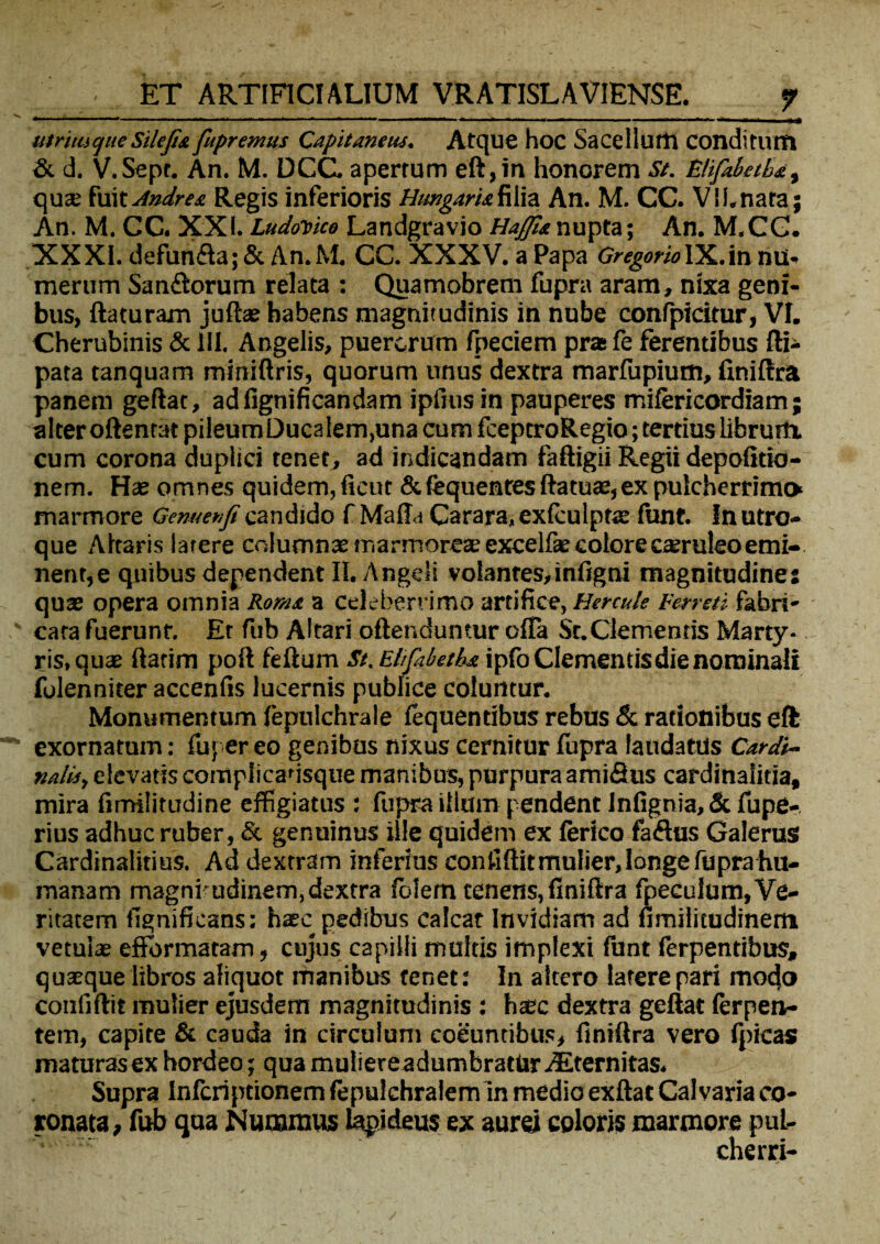 utrimque Silejit fupremus Capitaneus. AtCJUe hoc Sacelluttl ConditlVrtl & d. V.Sept. An. M. DCC. apertum eft,in honorem st. Elifabetba, qua; fuit Andre*. Regis inferioris Htmgaru filia An. M. CC. VI i. nara; An. M. CC. XXI. LudoDico Landgravio //^5knupta; An. M.CG. XXXI. defun&a; & An.M. CC. XXXV. a Papa GregarioIX.in nui* merum Sanflorum relata : Quamobrem fupra aram, nixa geni¬ bus, flaturam juflae habens magnitudinis in nube confpidtur, VI. Cherubinis & III. Angelis, puerorum fpeciem prae fe ferentibus fli- pata tanquam miniflris, quorum unus dextra marfupium, finiflra panem geflat, adfignificandam ipiius in pauperes mifericordiam; alter oflenrat pileumDucalem,una cum fceptroRegio; tertius librum, cum corona duplici tenet, ad indicandam faftigii Regii depolitio¬ nem. Hae omnes quidem, ficut &fequenresflatua:, ex pulcherrimo marmore Gemenfi candido f Mafl-i Carara, exfculpts funt. In utro¬ que Altaris latere columnae marmorose excelfie eoiore c^ruleo emi¬ nent, e quibus dependent II. Angeli volantes,infigni magnitudine: quas opera omnia Ror/u a celeberrimo artifice, Hercule Ferreti fabri¬ cata fuerunt. Er fub Altari oftendumur offa St.Clementis Marty¬ ris, quae flatim pofl feflum St. FJifibeths. ipfo Clementis die nominali folenniter accenfis lucernis publice coluntur. Monumentum fepulchrale fequentibus rebus & rationibus eft exornatum: fuper eo genibus nixus cernitur fupra laudatus Car di¬ ri alis, elevatis complicadsque manibus, purpura amifius cardinaiitia, mira fimilitudine effigiatus : fupra illum pendent Infignia, & fupe- rius adhuc ruber, St genuinus ille quidem ex ferico faftus Galerus Cardinalitius. Ad dextram inferias confiflitmulier, longe fuprahu- manam magni udinem,dextra fbiem tenens,finiflra fpeculum, Ve¬ ritatem fignificans: haec pedibus calcat Invidiam ad fimilicudinem vetulas effbrmatam, cujus capilli multis imptexi funt ferpentibus, quaque libros aliquot manibus tenet: In altero latere pari mocjo conliflit mulier ejusdem magnitudinis : haec dextra geflat (erpen- tem, capite & cauda in circulum coeuntibus, finiflra vero fpicas maturas ex hordeo; qua muliere adumbratur .Eternitas. Supra Infcriptionem fepulchralemln medio exflat Calvaria co¬ ronata, fub qua Nummus lapideus ex aurei coloris marmore pui- cherri-