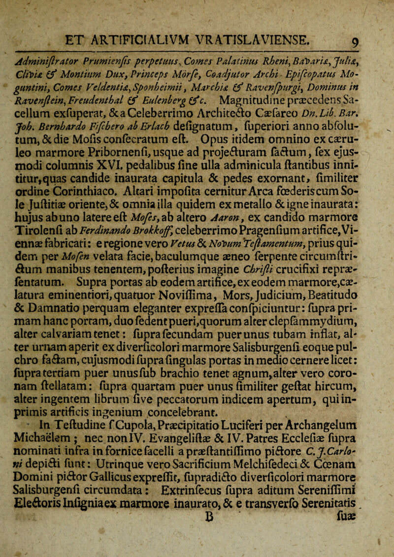 Adminiflrator Prumienfis perpetuus, Comes Palatinus Rheni, Balaris, Julia, Clivia (f Montium Dux, Princeps Morfe, Coadjutor Archi Epifcopatus Mo- guntini, Comes Veldentia, Sponheimii, Marchist (f Ravenfpurgi, Dominus in Ravenjlein, Fr cudent hal (f Eulenberg&c. Magnitudine praecedens Sa¬ cellum exfuperat, & a Celeberrimo Archite&o Caefareo Dn.Lib. Bar. Joh. Bernbardo Fifcbero ab Erlacb defignatum, fuperiori anno abfolu- tum, & die Mofis confecratum eft. Opus itidem omnino ex caeru¬ leo marmore Pribornenfi,usque ad projefturam facium, fex ejus¬ modi columnis XVI. pedalibus fine ulla adminicula flantibus inni- titur,quas candide inaurata capitula & pedes exornant, fimiliter ordine Corinthiaco. Altari impofita cernitur Arca foederis cum So¬ le Juftitiae oriente,& omnia illa quidem ex metallo & igne inaurata: hujus ab uno latere eft Mofes,zb altero Aaron, ex candido marmore Tirolenfi ab Ferdinando Brokkojf, celeberrimo Pragenfium artifice,Vi¬ ennae fabricati: e regione vero Vetus & Notium 'Teflamentum, prius qui¬ dem per Mofen velata facie, baculumque aeneo ferpente circumftri- Sum manibus tenentem, pofterius imagine Chrifti crucifixi reprae- lentatum. Supra portas ab eodem artifice, ex eodem marmore,cae- latura eminentiori,quatuor Noviffima, Mors,Judicium,Beatitudo & Damnatio perquam eleganter exprefTa confpiciuntur: fupra pri¬ mam hanc portam, duo fedent pueri,quorum alter clepfammydium, alter calvariam tenet: fupra fecundam puer unus tubam inflat, al¬ ter urnam aperit ex diverucolori marmore Salisburgenfi eoque pul¬ chro fa&am.cujusmodi fuprafingulas portas in medio cernere licet: fupra tertiam puer unusfub brachio tenet agnum,alter vero coro¬ nam ftellatam: fupra quartam puer unus fimiliter geftat hircum, alter ingentem librum five peccatorum indicem apertum, quiin- primis artificis ingenium concelebrant. In Teftudine f Cupola, Praecipitatio Luciferi per Archangelum Michaelem ; nec non IV. Evangeliftaj & IV. Patres Ecclefiaj fupra nominati infra in fornice facetli a praeftantiflimo piftore C.J.Car Io¬ ni depi&i funt: Utrinque veroSacrificiumMelchifedeci& Coenam Domini piiftor Gallicusexpreffit, fupradifto di verficolori marmore Salisburgenfi circumdata: Extrinfecus fupra aditum Sereniflimi Eleftoris Infigniaex marmore inaurato, & e transverfo Serenitatis. A ' B fuae