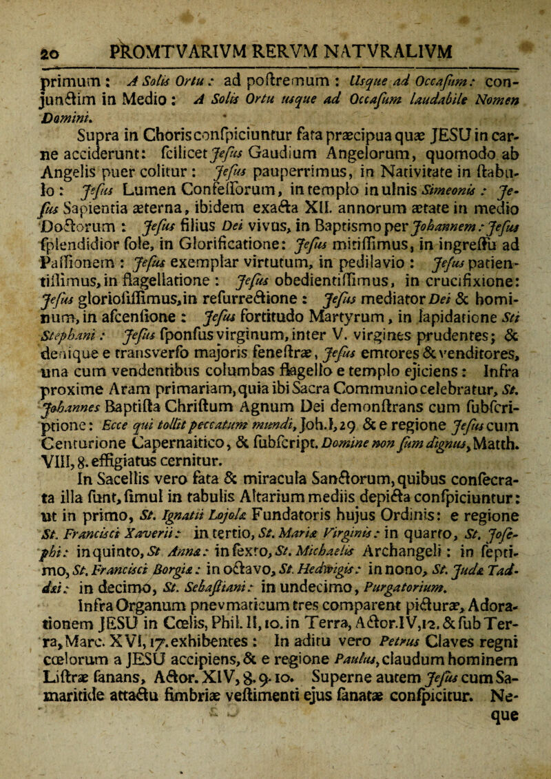 „ l'1| . ■■■ ■ — ■ ■ I I. , ... ... ■ .!■■■■■ ■ ■■ .»—■■■ '■■■■■■ — ■ II primum: A Satis Ortu : ad poftremum : Usque ad Occafum: con- junftim in Medio: A Solis Ortu usque ad Occafum laudabile Nomen Domini. Supra in Choris confpiciuntur fata praecipua qua; JESU in car¬ ne acciderunt: fcilicet Gaudium Angelorum, quomodo ab Angelis puer colitur : Jefus pauperrimus, in Nativitate in ftabu- 1° : jefus Lumen Confellorum, in templo in ulnis Simeonis : je¬ fus Sapientia sterna, ibidem exafta XII. annorum state in medio Doflorum : Jefus filius Dei vivus, in Baptismo per Johannem : Jefus fplendidior fole, in Glorificatione: Jefus miriffimus, in ingreffii ad Palfionem : Jefus exemplar virtutum, in pedita vio : Jefus patien- tiilimus,in flagellatione : Jefus obedientifiimus, in crucifixione: Jefus glorioliffimus,in refurreftione : Jefus mediator Dei & homi¬ num, in afcenftone : Jefus fortitudo Martyrum, in lapidatione Sei Stepbani: Jefus fponfus virginum, inter V. virgines prudentes; & denique e transverfo majoris fenefirs, Jefus emtores & venditores, una cum vendentibus columbas flagello e templo ejiciens: Infra proxime Aram primariam, quia ibi &cra Communio celebratur,^. j&bannes BaptiRa Chriftum Agnum Dei demonftrans cum fubfcri- ptione: Bete qui tollit peccatum Joh.1,29 & e regione Jefiuz um Centurione Capernaitico, & ftdbfcript. Domine mn fom dignus,Matth. VIII, 8. effigiatus cernitur. In Sacellis vero fata & miracula Saniorum, quibus confecra- ta illa funt,fimul in tabulis Altarium mediis depifta confpiciuntur: ut in primo, St. ignatii LojoU Fundatoris hujus Ordinis: e regione St Francisci Xaverti: in tertio, St. Maria Virginis: in quarto. St. Jofe- pbi: inquinto, St ima: infexro,St. Micbaslis Archangeli : in fepti> mO) St. Fr ancisei Borgie.: in odi avo. St Hedivigis: in nono. St. Juda Tad- id: in decimo, St. Sehafiiani: in undecimo, Purgatorium. Infra Organum pnevmackumtres comparent pi&urae, Adora¬ tionem JESU in Coelis, PhiL II, 10.in Terra, A&or.IV,i2.&fubTer- ra^Marc* XVI, 17.exhibentes : In aditu vero Petrus Claves regni coelorum a JESU accipiens,& e regione Paulus^ claudum hominem Liftrae fanans, A&or. XIV, g. 9.10. Superne autem Jefus cum Sa¬ maritide attaQu fimbriae veftimenti ejus fanatse confpicitur. Ne- - 3. \ que