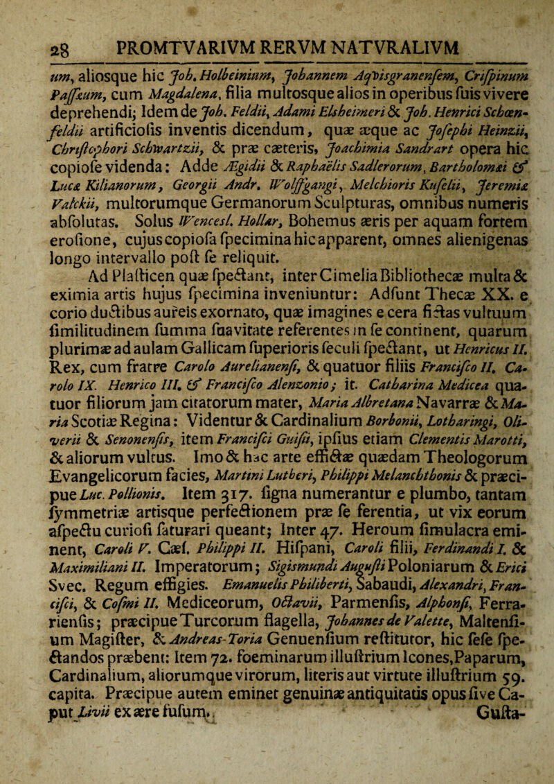 um, aliosque hic Job, Holbeinitimy Jobannem Aqtisgranenfem, Crifpinum Pajfxum, cum Magdalena, filia multosque alios in operibus fuis vivere deprehendi; Idem dQjob, Feldii, Adami Elshemeri Sf. Job, Henrici Scbcen- feldii artificiolis inventis dicendum, quae zcque ac Jofepbi Heinzii, ~ Chnftopbori Scbivartzii, & prae caeteris, Joachimia Sandrart opera hic coniole videnda: Adde ASgidii 3c Rapbaelis Sadieromm, Bartholomti iS~ Luca Silianorum, Georgii Andr. Wolffgangi, Melchioris Kufelii> Jeremia Vatckii, mulcorumque Germanorum Sculpturas, omnibus numeris abfolutas. Solus iFencesl. Hollar, Bohemus aeris per aquam fortem eroftone, cujuscopiofa fpecimina hic apparent, omnes alienigenas longo intervallo poli fe reliquit. Ad Plafticen quaefpe&ant, interCimeliaBibliothecae multa& eximia artis hujus fpecimina inveniuntur: Adfunt Thecae XX. e corio du&ibus aureis exornato, quae imagines e cera fiftas vultuum fimilitudinem fumma faavitate referentes in fe continent, quarum plurimae ad aulam Gallicam fuperioris feculi fpe&ant, ut Henrtcus II. Rex, cum fratre Carolo Aurelianenfi, Stquatuor filiis Francifco II. Ca- rolo IX. Henrico III, i? Francifco A/enzonio; it. Catharina Medice a qua- tuor filiorum jam citatorum mater, Mana Albretana Navarrae & Ma¬ ria Scotiae Regina: Videntur & Cardinalium Borbonii, Lotbaringi, Oli. verti & Senonenfis, item Francijci Guifii, ipfius etiam Clementis Marotti, & aliorum vultus. Imo & hac arte effi&ae quaedam Theologorum Evangelicorum facies, Martini Lutberi, Philippi Melancbtbonis<Sc praeci¬ pue Luc Pollionis. Item 317. ligna numerantur e plumbo, tantam lymmetriae artisque perfe&ionem prae le ferentia, ut vix eorum afpeflu curiofi faturari queant; Inter 47. Heroum fimulacra emi¬ nent, Caroli F. Cael. Philippi II. Hifpani, Caroli filii, Ferdinandi I. & MaximilianiII. Imperatorum; SigismundiAngujliPoloniarum &Erui Svec. Regum effigies. Emanuelts Pbihbertiy Sabaudi, Alexandri^ Fran- cfci, & Cofmi II. Mediceorum, Ottavii, Parmenlis, Alphonfi\ Ferra* rienfis; praecipue Tureorum flagella, Jobannesde Falette, Maltenli- um Magifter, & Andreas-Toria Genuenlium reftitutor, hic lele Ipe- ftandos praebent: Item 72. foeminarum illuftrium Icones,Paparum, Cardinalium, aliorumque virorum, literis aut virtute illuftrium 59. capita.. Prxcipue autem eminet genuinae antiquitatis opus live Ca¬ put X«>« exaerefufum.. Gufta-