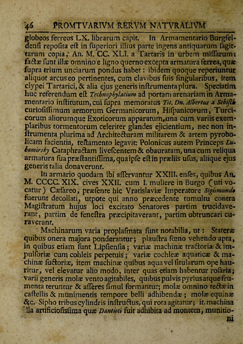 - ■ —.«i*-- _ i i. - - - -- - — - U 1 globeos ferreos LX. librarum capit In Armamentario Burgfel- denfi repofita eft in fuperiori illius parte ingens antiquarum fagit* tarum copia,' An. M. CC. XLI. a Tartaris in urbem miffarum; fa£he funt illas omnino e ligno querno excepta armatura ferrea, quae fupra trium unciarum pondus habet: ibidem quoque reperiuntur aliquot arcuseo pertinentes, cum clavibus fuis lingularibus, item clypei Tartarici, & alia ejus generis inftrumenta plura. Speciatim huc referendum eft Tecbnopbylacium ad portam arenariam in Arma¬ mentario inftitutum, cui fupra memoratus Tu. Dn. Albertus a Sebiftb curiofiffimum armorum Germanicorum, Hifpanicorum, Turci¬ corum aliorumque Exoticorum apparatumruna cum variis exem¬ plaribus tormentorum celeriter glandes ejicientium, nec non in¬ ftrumenta plurima ad Archite&uram militarem & artem pyrobo- licam facientia, teftamento legavit: Polonicus autem Princeps £»- lomirsky Cataphra&am livefcentem& obauratam, una cum reliqua armatura fu a praeftantiffima, quaipfe efl in praeliis ufus, aliique ejus generis talia donaverunt. In armario quodam ibi affervantur XXIII. en (es, quibus An. M. CCCC. XIX. cives XXII. cum I. muliere in Burgo uti vo¬ catur) Caefareo, praefente hic Vradslaviae Imperatore Sigismund* fuerunt decollati, utpote qui anno praecedente tumultu contra Magiftratum hujus loci excitato Senatores pardm trucidave¬ rant, pardm de feneftra praecipitaverant, partim obtruncari cu¬ raverant. Machinarum varia proplafmata funt notabilia, ut: Staterae quibus onera majora ponderantur; plauftra foeno vehendo apta, in quibus etiam funt Lipftenfia; variae machinae traftoria; & im- puiforiae cum cohleis perpetuis; variae cochleae aquaticae & ma¬ chinae fu&oriae, item machinae quibus aqua vel fitularum ope hau¬ ritur, vel elevatur alio modo, inter quas etiam habentur rofaria; varii generis molae vento agitabiles, quibus pulvis pyrius atque fru¬ menta teruntur & afferes fimul formantur; molae omnino teft® in caftellis & munimentis tempore belli adhibendae; molae equinae Si c. Sipho tribus cylindris inftru&us, qui rota agitatur; it. machina ‘lia artificiofisfima quae Dmtisci fuit adhibita ad montem, munido-