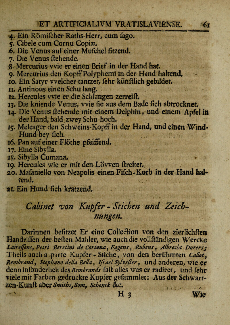 ■ ■ ■imi» ■ ' ,111» ■ iinn i ai , .1. ■ «1 ' 11 ■■■ iBIWauHMH iMaMMMMm 4. Ein Rotnifcher Raths-Herr, cum lago. — 5. C-ibele cum Cornu Copia:. 6. Die Venus auf einer Mufchel fitzend. 7. Die Venus ftehende. 8. Mercurius vvie er einen Brief in der Hand hat. 9. Mercurius den Kopff Polyphemi in der Hand hafrend» 10. Ein Satyr vvelcher tantzet, lehr kiinftlich gebilder. 11. Antinous einen Scbu lang. 12. Hercules vvie er die Schlangen zerreift. 13. Die kniende Venus, vvie fie aus dem Bade flch abtrocknef. 14. Die Venus ftehende mit einem Delphin, und einem Apfe! fit der Hand, bald zwey Schu hoch. 15. Meleager den Schweins-KopfF in der Hand, und einen Wind- Hund bey fich. i - . / 16. Pan auf einer Flothe pfeiffend. 17. Eine Sibylla. 18. Sibylla Cumana» • 19. Hercules wie er mit den Lovven ftreitef. 20. Mafaniello von Neapolis einen Fifch-Korb in der Hand hal- tend. 21. Ein Hund fich kratzend. Cabinet von Kupfer - Stichen und Zekb- nungen. Darinnen befitzet Er eine CoIIecftion von den zierlichften Handriflen der beften Mahler, wie auch die vollftSndigen Wercke Lairejfens, Petri Ser e tini de Cortona, Pagens, Rubens, Aibrecht Dwersj Theils auch a parce Kupfer-Stiche, von den berithmten Caliot, Rembrmd, Stephano dtlla Bella., Ifrael Syhe(ler, und anderen, wie Cr denninfondcrheit dzsRembrands faft atles was er radirer, und fehr viele mit Farben gedruckre Kupfer gefammlet; Aus der Schwart- zen-Kunft abes SmitJbs.Sm, Scbenck &c. H 3 Wie •V \