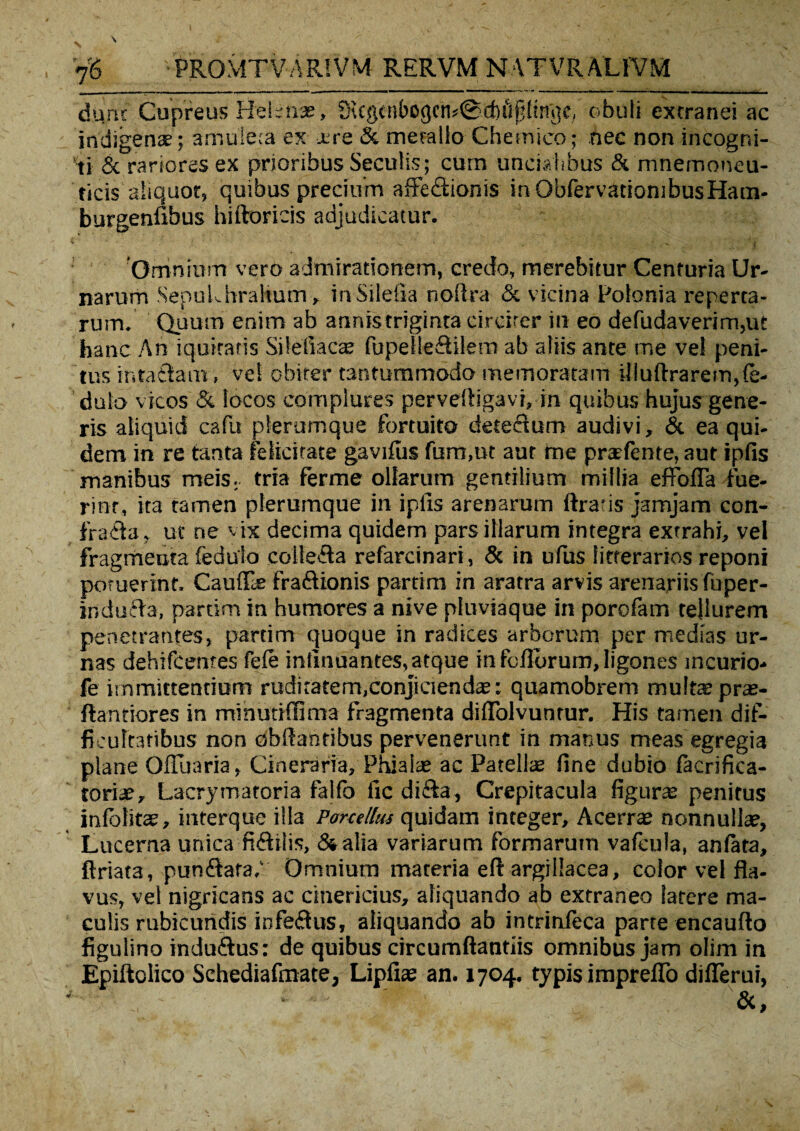 dunc Cupreus Helenae, £n ege n b o gen * @ di ii f: !t ng e, obuti extranei ac indigena?; amuleta ex xre & metallo Cheinieo; nec non incogni¬ ti & rariores ex prioribus Seculis; cum uncialibus & mnemoneu- ticis aliquot, quibus precium affectionis in ObfervatiombusHam- burgenfibus hiftoricis adjudicatur. 'Omnium vero admirationem, credo, merebitur Centuria Ur¬ narum SepuLhrahum> in Sildia noflra & vicina Polo ni a reperta¬ rum. Quum enim ab annistriginta circiter in eo defudaverim,ut hanc An iquiratis Silefiacae fupelleCtilem ab aliis ante me vel peni¬ tus intactam, vel obiter tantummodo memoratam illuftrarem,(e- dulo vicos & locos complures perveftigavi, in quibus hujus gene¬ ris aliquid cafu plerumque fortuito detectum audivi, & ea qui¬ dem in re tanta felicitate gaviius furti,ut aut me prsfente, aut ipfis manibus meis, tria ferme ollarum gentilium millia effofla fue¬ rint, ita tamen plerumque in ipfis arenarum Araris jamjam con¬ fracta, ut ne vix decima quidem pars illarum integra extrahi, vel fragmenta fedulo colledla refarcinari, <5c in ufus litterarios reponi potuerint, Cauflle fraftionis partim in aratra arvis arenariis fuper- jndufta, partim in humores a nive pluviaque in porofam tellurem penetrantes, partim quoque in radices arborum per medias ur¬ nas dehifcentes fele infinuantes,atque in foliorum, ligones incurio- fe immittentium ruditatem,conjiciendae: quamobrem multae prae- ftantiores in minutiffima fragmenta diflolvuntur. His tamen dif¬ ficultatibus non obftantibus pervenerunt in manus meas egregia plane Ofiuaria, Cineraria, Phialae ac Patellae fine dubio facrifica- toriae, Lacrymatoria falfo fic didta, Crepitacula figurae penitus infolit®, interque illa Porcellus quidam integer. Acerrae nonnullae, Lucerna unica fidttlis, & alia variarum formarum vafcula, anlata, ftriata, pundtara,' Omnium materia eft argillacea, color vel fla¬ vus, vel nigricans ac cinericius, aliquando ab extraneo latere ma¬ culis rubicundis infe&us, aliquando ab intrinfeca parte encaufto figulino indudtus: de quibus circumflandis omnibus jam olim in Epiftolico Schediafmate, Lipfiae an. 1704. typis impreflb diflerui, _ * -• '